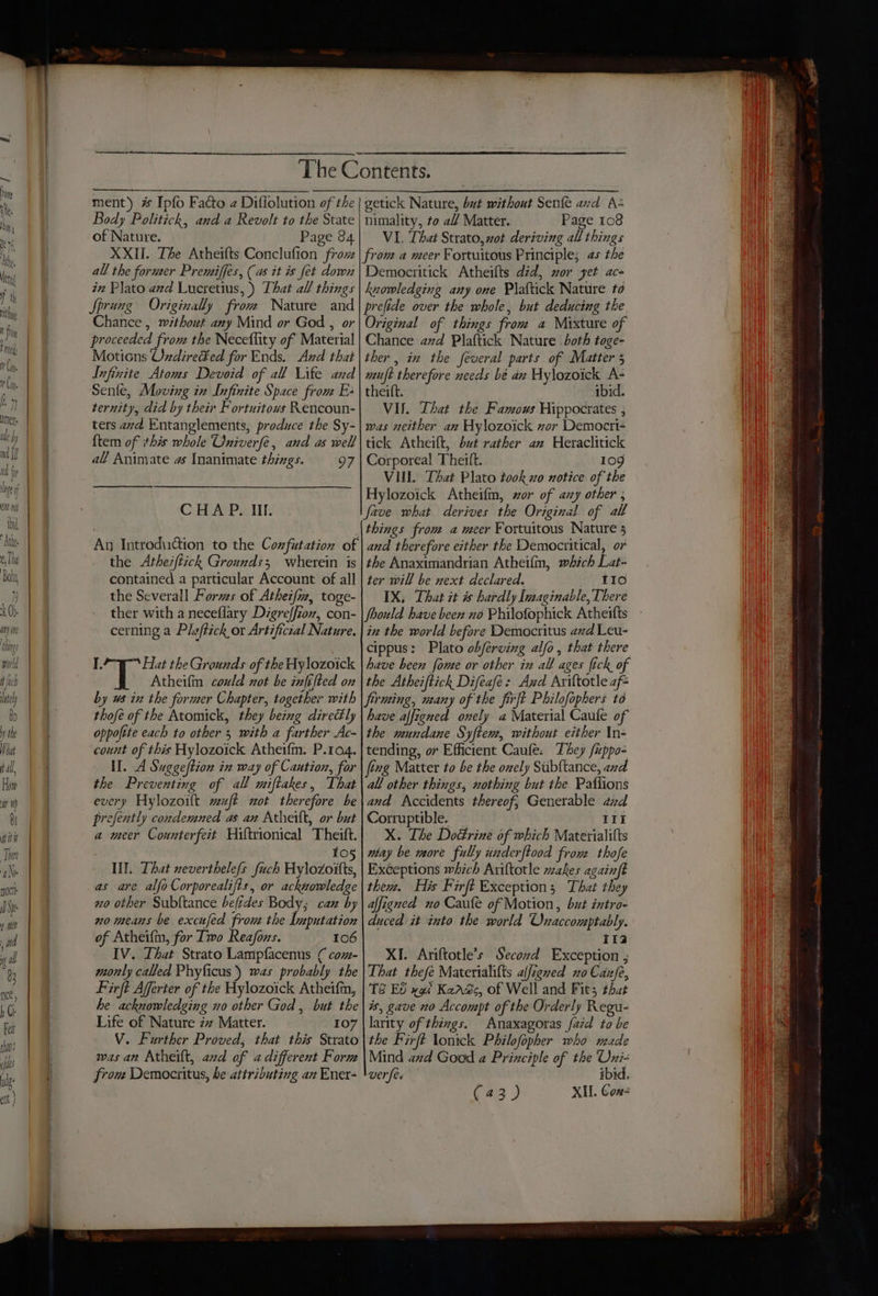 fh lately bo the hat fall, How at eI at it There ae oct ) Sp ¢ el ; nid ib al 83 ace, h C Fe than ifs dg Body Politich, and a Revolt to the State of Nature. Page 84 nimality, to al/ Matter. Page 108 VI. That Strato, vot deriving all things all the former Premiffes, (as it is fet down iz Plato and Lucretius, ) That all things Sprung Originally from Nature and Chance , ~ithout any Mind or God , or proceeded from the Neceflity of Material Motions Oxdired¥ed for Ends. And that Infinite Atoms Devoid of all Lite and Senle, Moving in Infinite Space from E: ternity, did by their Fortuitows Rencoun- ters avd Entanglements, produce the Sy- {tem of this whole Oniverfe, and as well all Animate as Inanimate things. 97 CHAP. Ill. the Atherfiick Grounds; wherein is contained a particular Account of all the Severall Forms of Athei/, toge- Democritick Atheifts did, or yet ac- knowledging any one Plaftick Nature to Original of things from a Mixture of Chance avd Plaftick Nature both toge- ther, in the feveral parts of Matter 5 muft therefore needs bé an Hylozoick A- theift. ibid. VII. Lhat the Famous Hippocrates ; was neither an Hylozoick zor Democri- tick Atheift, but rather an Heraclitick Corporeal Theift. 109 VII. That Plato took xo notice of the Hylozoick Atheifm, zor of any other ; things from a meer Fortuitous Nature 5 and therefore either the Democritical, or the Anaximandrian Atheifm, which Lat: ter will be next declared. tI0 IX, That it is hardly Imaginable, There cerning a Pleftich or Artificial Nature. I. Hat the Grounds of the Aylozoick Atheifm could xot be infifted on in the world before Democritus azd Leu- cippus: Plato obferving alfo, that there have beex fone or other in all ages fick of the Atheiftick Difeafe: Azd Ariftotle af* thofe of the Atomick, they being directly oppoftte each to other 5 with a farther Ac- count of this Hylozoick Atheifm. P.104. II. A Suggeftion in way of Cantion, for the Preventing of all miftakes, That every Hylozoift wujft wot therefore be prefently condemned as an Atherlt, or but a meer Counterfeit Hiltrionical Theift. fe) III. That neverthelefs fuch Hylozoitts, as are alfoCorporealifis, or acknowledge no other Subltance befides Body; caz by no means be excufed frou the Imputation of Atheifin, for Iwo Reafons. 106 IV. Lhat Strato Lampfacenus ( com- mornly called Phyficus) was probably the Firft Afferter of the Hylozoick Atheifin, he acknowledging no other God , but the Life of Nature zz Matter. 107 V. Further Proved, that this Strato was an Atheilt, avd of a different Form from Democritus, he attributing an Ener- have affigned onely a Material Caufe of the mundane Syften, without either In- tending, or Efficient Caufe. They fippo- all other things, nothing but the Paflions and Accidents thereof; Generable aid Corruptible. — IIt X. The Doctrine of which Materialitts wtay be more fully inderftood fron thofe Exéeptions which Ariftotle makes againft then. His Firft Exception; That they affigned no Caufe of Motion, but intro- duced it into the world Onaccomptably. i132 XI. Ariftotle’s Second Exception ; That thefé Materialifts alfigned no Cafe, TS Ed xgi Keads, of Well and Fit; that is, gave 20 Accompt of the Orderly Regu- larity of things. Anaxagoras faid to be the Firft lonick Philofopher who made Mind azd Good a Principle of the Oxi- wer fe ibid.