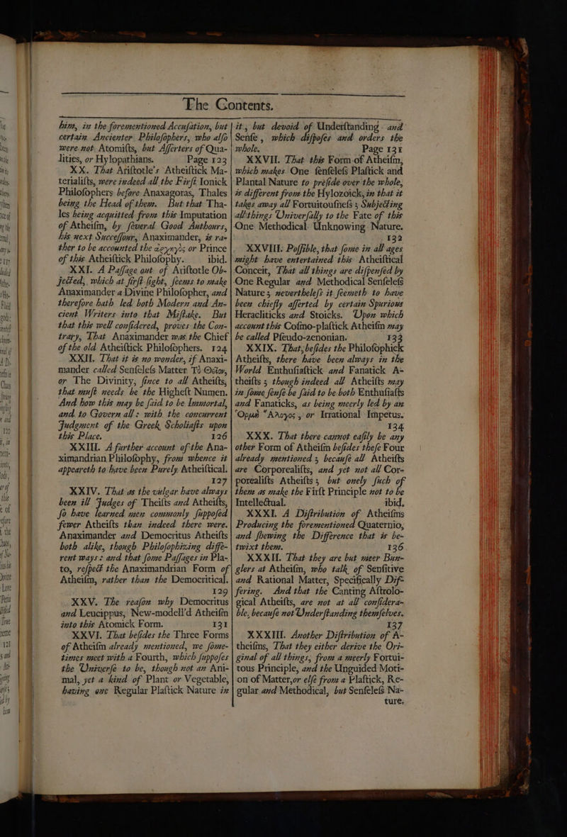 hin, in the forementioned Accufation, but certain. Ancienter Philofophers, who alfo mere not Atomitts, bat Afferters of Qua- lities, or Hy lopathians. Page 123 XX. That Ariftotle’s Atheiftick Ma- tertalifts, were zedeed all the Firft Tonick Philofophers before Anaxagoras, Thales being the Head of thew. But that Tha- les being acquitted from this Imputation of Atheifin, by feveral Good Authours, his next Succeffour, Anaximander, is ra- ther to be accounted the ceynyis or Prince of this. Atheiftick Philofophy. ibid. XXI. A Paffage ont of Ariftotle O5- jeded,, which at firft light, Jeems to utake Anaximander 42 Divine Philofopher, azd therefore hath led both Modern aud An- cient Writers into that Maftake. But that this well confidered, proves the Con- trary, That Anaximander was the Chief of the old Atheiftick Philofophers. 124 XXII. That it is no wonder, if Anaxi- mander called Senfelefs Matter Td Odor, or The Divinity, fizce to all Atheitts, that muft needs be the Higheft Numen. And how this may be {aid to be Immortal, and. to Govern all: with the coucurrent Fudguent of the Greek, Scholiafis upon this Place. 126 MXII. A further account ofthe Ana- ximandrian Philofophy, frou whence it appeareth to have been Purely Atheittical. | 127 XXIV. That as the vulgar have always been ill Fudges of Theilts avd Atheitts, fo have learned men commonly fuppofed fewer Atheifts thae indeed there were. Anaximander azd Democritus Atheifts both alike, though Philofophizing diffé- rent ways: and that fome Paffages in Pla- a a i eee act CI it, but devoid of Underltanding - and Senfe , which. difpofes and orders the whole. Page 131 XXVIL That this Form-of Atheifm; which makes One fenfelefs Plaftick and Plantal Nature to préfide over the whole, is different from the Hylozoick, in that it takes away all Fortuitoufnels 3 Subjecting alithings Oniverfally to the Fate of this One Methodical: Unknowing Nature. , 132 XXVIIE. Poffible, that fome in. all ages might have entertained this Atheiftical Conceit, That all things are difpenféed by One Regular 2zd Methodical Senfelefs Nature 5 zeverthele/s it feemeth to have bee chiefly afferted by certain Spuriows Heracliticks azd Stoicks. Upon which account this Cofmo-plaftick Atheifn way be called P{eudo-zenonian. ¥33 XXIX. That, befides the Philofophick Atheifts, there have been always in the World Enthufiaftick. avd Fanatick A= theifts 5 though indeed all Atheifts may ita fome fenfe-be faid to be both Enthufiatts and Fanaticks, as being meerly led by an ‘Opn *Aroyos , or Irrational Impetus, 134 XXX. That there cannot eafily be Fa other Form of Atheifin befides thefe Four already mentioned 5 becaufé all Atheifts are Corporealifts, and yet not all Cor- porealifts Atheifts; but ouely fuch of them as make the Firft Principle ot to be Intelle@tual. ibid, XXXII. A Diftribution of Atheifns Producing the forementioned Quaternio, and fhewing the Difference that is be- tmwixt them. 136 XXXII. That they are but meer Bun- Atheifm, rather than the Democritical. 129 XXV. The reafon why Democritus and Leucippus, New-modell’d Atheifin into this Atomick Form. 131 XXVI. That befides the Three Forms of Atheifm already mentioued, we fome- times meet with a Fourth, which fuppofes the Univerfe to be, though not an Ani- mal, yet 4 kind of Plant or Vegetable, having eve Regular Plaftick Nature iz and Rational Matter, Specifically Dzf= fering. And that the Canting Aftrolo- gical Atheifts, are zot at all confidera- ble, becaufe not Onder ftanding themfelves. 137 XXXII. Axother Diftribution of A- theifins, That they either derive the Ori- ginal of all things, frou a meerly Fortui- tous Principle, avd the Unguided Moti- on of Matter,or el/é from 2 Plaftick, Re- gular avd Methodical, but Senfelefs Na- tures