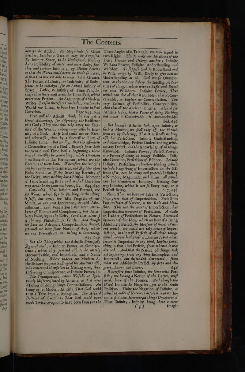 = Saul SS, and ‘denied ttn ay DL, bane m of Gad OME apy 640, 64 1 can by d ) Proper ts mney Ancients Clon Frome Dit Tha Mt, thy ter, Th tical Ip. Coufite 641, 642 I Contry ry Sele, nhen they , Becaufe Cera nhnite in pinning ng, there wt hil earn t byt aftr Notorious tenity of ain tbe Duration O42, 643 fe Too nta{m of in Sent chenfible ut finee, vas fome- wed flom ning ih aly chend i ibid, pity of yt bigite il Come apy Ine 1; From ye None fe, onl pyer come which ve i) Nuts Mort 4) ays The C neither, but that a Greater may be Suppofed. By Infinite Space, to be Underjtood, Nothing but aPothbility of more and more Body, fur- ther and further Infinitely, by Divine Power 3 or that the World could never be made fa Great, a that God was wot able to make it ftill Greater. This Potential Infinity, or Indefinity of Body , feems to be miftaken, for an Actual Infinity of Space. Laftly, uo Infinity of Time Paft, be- caufe then there muft needs be Time Patt, which never was Prefent. Ax Argument of aModern Writer. Reafon therefore Concludes, neither the World nor Time, to bave been Infinite in Paft Duration. Page 643, 644 Here will the Atheift think be has got a Great Advantage, for difproving the Exittence of aGod; They who thus take away the Eter- nity of the World, taking away alfothe Eter- nity ofa God. Asif God could not be Eter- nal otberwife., then by a Succeffive Flux of Infinite Time. But we fay, that this affordeth 2 Demonttration of a God 3 Becaufe fince both the World and Time had a Beginning 5 there mufi of neceffity be Something, whofe Duration % not Succeflive, but Permanent, which was the Creatour of them both. Wherefore the Atheitts can bere ouely make Grimaces, and Quibble upon Nunc-Stans 5 a if this Standing Eternity of the Deity, were nothing but a Pitifull Moment of Time Standing ftill ; and as if all Duration ontents. EET 27s ee a Three Angles of a Triangle, not to be Equal to two Right. This.to make.one Attribute of the Deity Devour and Deftroy another , Infinite Will and Power, Infinite Underftanding end | Wifedom. To fuppofe God to Underftand and be Wile, onely by Will, Really to give him no Underftanding at all. God not fo Omnipo- tent, as thathe can deftroy the intelligible Na- tures of things, which were to Baffle and Befoo! his own Wifedom. ° Infinite Power; That which can doe all that is Potible; that is, Con- _ceivable, or Implies no ContradiGion. The | very Effence of Poflibility , Conceptibility. And thus all the Ancient. Theifts. Abfurd for | Atheilts to fay, that a Power of doing Nothing but what Conceivable , is Unconceivable. , ibid. 646 But becaufe Atheifts look upon Infinity as Such a Mormo, we hall take off the Vizard | from it by declaring, That it is Really nothing \el/e but Perfection. Infinite Underftanding and Knowledge, Perfeét Underftanding with- | out any Defect, andthe Knowledge of all things | Knowable. Infinite Power, Perfect Power; or 4 Power of doing all things Poffible. Infi- nite Duration, PerfeCtion of Effence. Becaufe Infinity, Perfection ; therefore Nothing which includeth any thing of Imperfection in the Ef- fence of it, can be truly and properly Infinite 5 a Number, Magnitude, and Time: all which can but Counterfeit Infinity. Nothing One not Words which fignify Nothing inthe thing it felf, but onely the Idle Progrefs of omr Minds, or our own Ignorance, Stupid Afto- nifhment , avd Veneration: wot meer Attri- butes of Honour and Complement, but Attri- butes belonging to the Deity, (and that alone ) of the moft Philofophick Truth. And though we have no Adequate Comprehention thereof, yet muft we have fome Notion of that, which we can Demon{trate to belong to Something. 645, 646 647, 648 Now, That webave an Idea of Perfection, plain from that of ImperfeGtion. Perfection Firft in Order of Nature, as the Rule and Mea- Sure. This not the want of ImperfeGiion, but Imperfection the want of Perfection. A Scale or Ladder of Perfections in Nature, Perceived by means of that Idea, which we have of 2 Being Abfolutely Perfect,the Meafure of them. With- out which, we could not take notice of Imper- fection, i the moft Perfect of all thofe things which we ever had Senfe of. Boétius ; That what. But the Thing which the Atheifts Principally Quarrel with, « Infinite Power, or Omnipo- tence 3 which they pretend alfo to be utterly Unconceivable, 22d Impoflible, and a Name of Nothing. Where indeed our Modern A- theifts have the joint Suffrage of the Ancients alfo, who concerned themfelves in Nothing more, then Difproving Omnipotence, or Infinite Power. ib. This Omnipotence, either Wilfully or Igno- rantly Mifreprefented by Atheifts, as if it were a Power of doing things Contradictious. An Trony of 4 Modern Atheift; That God could turn a Tree into a Syllogifm. The Abfurd Doéirine of Cartefius; That God could have made T wice two, not to have been Four 3or the Soever-is Imperfe& in any kind, Implies fome- thing in that kind Perfect, from whence it was derived. Andthat the Nature of things took not Beginning, from any thing Incompleat aud ImperfeG 5 but defcended downward , from what wa Abfolutely Perfe, by steps and de- grees, Lower and Lower, 648 Wherefore Since Infinite, the fame with Per- fect ; we having a Notion of the Latter, muft needs have of the Former. And though the Word Infinite be Negative , yet is the Senfe Pofitive. Finite the Negation of Infinite, as which in order of Nature is before it; and not In- finite of Finite. However,in things Uncapable of True Infinity 5 Infinity beiug here 2 meer Ce Imagi-