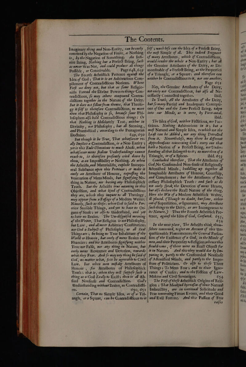imaginary thing and Non-Entity, ca” be onely | conceived by the Negation of Finite, as Nothing is, bythe Negation of Something. Az Inh- nite Being, Nothing but a Perfect Being, Such as never Was Not, and could produce all things Poffible , or Conceivable. Page 648,649 The Fourth Atheiftick Pretence againft the Idea of God 5 That it is an Arbitrarious Com- pilement of Contradi@tious Notions. Where Fir we deny not, but that as fome Religio- nifts Extend the Divine Powerto things Con- tradiGious, fo may otbers compound Contra- diGions together in the Natute of the Deity. But it does not follow from thence, thst Theolo- gy it felf is therefore ContradiCtious, no more then that Philofophy is fo, becaufe fome Phi- lofophers alfo bold ContradiGtious things: Or that Nothing is Abfolutely True, xeither in Divinity , #or Philofophy , bat all Seeming , and Phantaftical , eecording to the Protagorean Dodtrine. 649, 650 But though it be True, That whatfoever re- ally Implies a ConttadiGtion, és 4 Non-Entity 3 yet is this Rule Obnoxious to much Abufe, when whatfoever mens shallow Underftandings cannot reach to, is therefore prefently cried down by them, asan Impoltibility or Nothing. At when the Atheifts,and Materialifts, explode Incorpo- real Subftance upon this Pretence s or make it onely an Attribute of Honour, expreffing the Veneration of Mens Minds, but fignifying No- thing in Nature, wor baving any: Philofophick Truth. But the Atheifis trae meaning in this ObjeGion, and what kind of Contradictions they are, which they impute to all Theology , may appear from a Paffage of a Modern Writer: Namely, fuch as thefe, when God is faid to Per- ceive Senlible Things, aad yet to have no Or- gans of Senfe; as alfo to Underftand, and yet to have no Brains. ‘Ihe Un-difguifed meaning of the Writer, That Religion is not Philofophy, but Law , and all meer Arbitrary Conftitution; nor God a Subject of Philofophy, as all Real Things are ; be being no True Inhabitant of the World or Heaven , but onely of mens Brains and Phanciess and his Attributes fignifying neither True zor Falfe, nor any thing in Nature, bat onely mens Reverence and Devotion, towards felf 5 much lefs can the \dea of a Perfe@ Being, the moft Simple of all, This indeed Pregnant of many Attributes, which if ContradiCtious, would render the whole a Non-Entity 5 but all the Genuine Attributes of the Deity, as De- monftrable of a Verfe&amp; Being, as the Properties of a Triangle, or a Square; and therefore can neither be ContradiGtious to it, nor one another; _ Page 652 Nay, the Genuine Attributes of the Deity, not onely not Conttadictious, but alfo all Ne- ceffarily Connected together. ibid. In Truth, All the Attributes of the Deity, but fo many Partial and Inadequate Concepti- ons of One and the Same Perfect Being, taken into our Minds, as it were, by Piece-meal; ibid. The Idea of God, neither FiGtitious, nor Fac- titious. Nothing Arbitrarious im it; but a mo(t Natural and Simple Idea, to which not the Leaft can be Added , nor any thing Detratied from it. Neverthelefs, may there be different Apprebenfions concerning God 3 every oue that hatha Notion of @ Perfect Being, not Under. ftanding all that Belongeth to it, no more then of a Triangle, or of ¢ Sphear. ibid. 653 Concluded therefore , That the Attributes of God,No Confounded Non-fenfe of Religioufly Aftonifhed Minds , buddling up together all Imaginable Attributes of Honour, Courtfhip, and Complement; but the Attributes of Ne~ ceffary Philofophick Truth: and fuch as do not onely {peak the Devotion of mens Hearts, but alfo declare the Real] Nature of the thing, Here the Wit of a Modern Atheiftick Writer, ill placed, (Though no doubt, but fome, either out of Superitition, or Ignorance, may Attribute fuch things to the Deity, as are Incongruous to its Nature.) Thus the Fourth Atheittick Pre- tence, againft the Idea of God, Confuted. 653, 6 In the next place, The Atheifts think sod felves concerned, togive an Account of this Un- queftionable Phenomenon; the General Perfua- fion of the Exiftence of @ God, in the Minds of men,and their Propentity toReligionswhence this Should come , if there were no Reall Obje&amp; for itin Nature. And this they would doe by Ima God, uo matter what, foit be agreeable to Civil Law. But when men miftake Attributes of Honour , for Attributes of Philofophick Truth 5 that is, when they will fuppofe fuch a thing as a God Really to Exifts then is all Ab- furd Nonfenfe and Contradiction. God's Underftanding without Brains, xo Contradicti- on. 650, 651 Certain, That no Simple Idea, as of a Tri- angle, ora Square, can be Contradi@tious to # of Aftonifhed Minds, and partly to the Impo- fture of Politicians. Or. elfe to thefe Three Things ; To Mens Fear and to their Igno- rance of Caufes; and to the FiGion of Law- Makers and Civil Sovereigns. 654 The Firft of thefe Atheittick Origins of Reli- gion ; That Mankind byreafon of their Natural Imbecillity, are in continual Solicitude and Fear concerning Future Events, and their Good and Evil Fortune. And this Paffion of Fear raifes ae wfifts Inder fier Jag! the Crt and It Coro phere Natura Jovil fui, bat ont Mater f the | if te ( went Gan Gut The Relig from th Jayne Deity ap hyn noranc and Sp nall. Ricks, Prophe rous §i are not derfian But non of Atheif to the rales fram be jtion, of men thie N firmiti f Gh and Or Recomy fury YW Perf the Int Receine State i thir ap fin Ali theif Gods if Rel nd th,