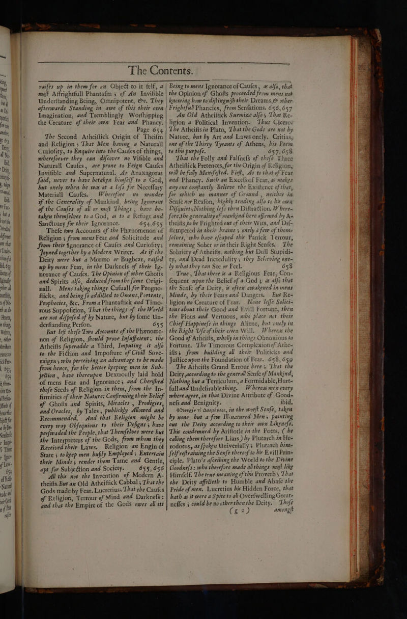 — ting ttn) Shi hit i 4 Dp, Dpettig fn Can anithey, but r} baat the erafed diferent one that Vader. thenaf' id, 653 utes of igiouly ater al uatthip 9 if Ne ob at do Hearts, 0 thing, Writer, either Asribute ros to ick Pres ; 53, O54 b theme tbit Une | Perluae Minds of hence tit beth fi ¢ by Ime Nonfenle ¢ Impo Thiee y [po f Law- 654 of Rel Natu tude a wit GO | aif ft fl 1a moft Affrightfull Phantafm 3 of Az Invilble Underlianding Being, Omnipotent, ec. They afterwards Standing in awe of this their own Imagination, avd Tremblingly Worthipping the Creature of their own Fear and Phancy. . Page 654 The Second Atheiftick Origin of Theifm and Religion ; That Men having @ Naturall Curiofity, to Enquire into the Cautes of things, mherefoever they can difcover no Vilible and Naturall Caufes, are prone to Feign Caufes Invifible avd Supernatural. As Anaxagoras faid, never to have betaken himfelf to a God, but onely when be was at a lofs for Neceffary Materiall Caufes. Wherefore 0 wonder if the Generality of Mankind, being Iguorant of the Caufes of all or moft Things , have be- taken themfelves toa God, a5 to 2 Refuge and SanGuary for their Ignorance. 654,655 Thefe two Accounts of the Phenomenon of Religion ; from meus Fear and Solicitude and from their ignorance of Caufes and Curiofitys Foyned together by a Modern Writer. As if the Deity were but a Mormo or Bugbear, raifed up by mens Fear, in the Darknels of their Ig- norance of Caufes. The Opinion of other Ghotis and Spirits alfo, deduced fromthe fame Origi- nall. Mens taking things Cafuall for Progno- flicks, and being fo additied to Omens, Portents, Prophecies, &amp;c. From aPhantaltick and Timo- rous Suppofition, That the things of the World are not difpofed of by Nature, but by ome Un- derfianding Perfon. 655 But left thefe Two Accounts of the Phenome- non of Religion, foould prove Infafficient, the Atheifts fuperadde a Third, Imputing it alfo to the Fiction and Impotture of Civill Sove- raigns 3 who perceiving an advantage to be made from bence, for the better keeping men in Sub- jection, have thereupon Dextrouily laid hold of mens Fear and Ignorance; and Cherifhed thofe Seeds of Religion i them, from the In- firmities of their Nature: Confirming their Belief of Ghotts and Spirits, Miracles , Prodigies, and Oracles, by Tales , publickly Allowed and Recommended. And that Religion might be every way Obfequious to their Defigns s bave perfwaded the People, that Themfelves were but the Interpreters of the Gods, from whom they Received their Laws. Religion a” Engin of State ; to keep men bufily Employed ; Entertain their Minds , render them Tame and Gentle, apt for SubjeGtion and Society. 655, 656 All this not the Invention of Modern A- theifts. But an Old Atheiftick Cabbal ; That the Gods made by Fear. Lucretius; That the Caufes of Religion, Terrour of Mind and Darknefs : and that the Empire of the Gods owes all its Being to mens Ignorance of Caufes, as alfo, that the Opinion of Ghotts proceeded from mens not knowing bow to diftingnifh their Dreams,é other Frightfull Phancies, from Senfations. 656, 657 An Old Atheiftick Surmize alfo, That Re- ligion @ Political Invention. Thus Cicero: The Atheifisin Plato, That the Gods are not by Nature, but by Art and Laws onely. Critias, one of the Thirty Tyrants of Athens, bis Poen to this purpofe. 657,658 That the Folly and Falfnefs of thefe Three Atheiftick Pretences, for the Origin of Religion, will be fully Manifefted. Finft, As to that of Fear and Phancy. Such an Excclsof Fear, as makes any one con{tantly Believe the Exittence of that, for which no manner of Ground , neither in Senfe wor Reafon, highly tending alfa to his own Difquiet; Nothing le{s then Diltyaction. W here- fore,the generality of mankind bere affirmed by As theilts,to be Frighted out of their Wits, and Dif- ftempered in their brains 5 onely a few of them- Jfelves,' who have efcaped this Panick Verrour, remaining Sober or in their Right Senfes.. The Sobriety of Atheifts, uotbing but Dull Stupidi- ty, and Dead Incredulity , they Believing one- ly what they can Sce or Feel. 658 True, Ibatihere « a Religious Fear, Con- fequent upon the Belief of a God 3 as alfe that the Senfe of a Deity, % often awakened in mens Minds, by tbeir Fears and Dangers. But Re- ligion #0 Creature of Fear. None Teffe Solici- tous about their Good and Evill Fortune, then the Pious and Vertuous, who place not their Chief Happine{s in things Alicne, but onely in the Right Ufe of ibeir own Will. Whereas ihe Good of Atheitts, wholly in things Obnoxious to Fortune. The Timorous Complexionof Athe- ifs; from building all their Politicks and Juftice upon the Foundation of Fear. 658, 659 The Atheifts Grand Errour bere 5 That the Deity,aceording to the generall Senfe of Mankind, Nothing but a Terriculum, 2 Formidable, Hurt- fulland Undefirablething. Whereas men every where agree, in that Divine Attribute of Good- nefs and Benignity. ibid. bIuoveesv 7 Acuped viov, 7 the wort Senfe, taken by none but a few Ill-natured Men 3 painting out the Deity according to their own Likenefs. This condemned by Ariftotle in the Poets, ( he calling them therefore Liars ) by Plutarch za He- rodotus, 4s fpoken Univerfally 5 Plutarch bim- Self retraining the Senfe thereof to his Evill Prin- ciple. Plato’s afcribing the World to the Divine Goodne{s: who therefore made allthings mojt like Himfelf. The true meaning of this Proverb 5 That the Deity affedieth to Humble and Abafe the Pride of men. Lucretius bis Hidden Force, that hath as it were a Spite to all Over{welling Great- neffes ; could be no otherthenthe Deity. Thofe Cure among(t