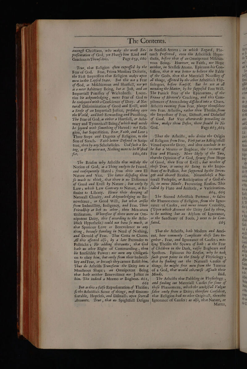 Gracious to Themfelves. True, that Religion often expreffed by the Fear of God. Fear, Prima Menfura Deitatis, the Firft Impreflion that Religion makes upon men inthis Lapfed State, But this not a Fear of God, a Mifchievous and Hurtfull, sor yet asa meer Arbitrary Being, but as Jult, and an Impartiall Punifher of Wickednefs. Lucre- tius his acknowledging , mens Fear of God to be conjoyned with a Confcience of Duty. A Na- turall Difcrimination of Good and Evill, with a Senfe of an Ympartiall Juftice, prefiding over the World, and both Rewarding and Punithing. The Fear of God, as either a Hurtfull, or Arbi- trary and Tyrannicall Being,( hich mut needs be joyned with fomething of Hatred) not Reli- gion, but Superftition. Fear, Faith, and Love 3 Three Steps. ad Degrees of Religion, to the Son of Sirach. Faith better Defined in Sctip- ture, then by any Scholafticks. God fuch a Be- ing, as if he were not, Nothing more to be Wifhed for. 660, 661 The Reafon why Atheilts thus miftake the Notion of God, a a Thing onely to be Feared, and confequently Hated; from their own Il Nature avd Vice. ‘The latter difpofing them fo much to think, that there # no Difference of Good awd Evill by Nature , bat onely by Law; which Law Contrary to Nature, a Re- firaint to Liberty. Hence their denying all Naturall Charity, and Acknowledging no Be- nevolence , or Good Will, but what arifes from \mbecillity, Indigency, and Fear. Their Friend{bip at belt no other , then Mercatura Utilitatum. iftick Hypothetis) could not have fo much, as that Spurious Love or Benevolence to any thing , becaufe jtanding in Need of Nothing, and Devoid of Fear. Thus Cotta in Cicero. All this afferted alfo, by a late Pretender to Politicks 5 He adding thereunto, that God hath no other Right of Commanding , then bis Irrefiltible Power: wor men any Obligati- on to obey him, but onely from their \mbecil- lity and Fear, or becaufe they cannot Refilt bim. Thus do Atheifts Transform the Deity into a Monftrous Shape; 4” Omnipotent Being that hath neither Benevolence nor Jultice in bim. This indeed a Mormo or Bugbear. 661, 662 But as this a falfe Reprefentation of Theifm; fo the Atheiftick Scene of things , moft Uncom- fortable, Hopelefs, and Difmall; upon feverall Accounts, True, that wo Spightfull Defigns vous Being. However, no Faith, nor Hope | neither, in Senflefs Atoms. Epicurus bis Con- 'fetlion, that it was better to believe the Fable | of the Gods, then that Materiall Neceffity of all things, afferted by the other Atheiltick Phy- fiologers, before bimfelf. But be not at all mending the Matter, by his fuppofed Free Will. The Panick Fear of the Epicureans, of the Frame of Heaven’s Cracking, and this Com- pilement of Atoms being diffolucd into a Chaos. Atheitts running from Fear, plunge themfelves into Fear. Atheifm, rather then Theifin, from | the Impofture of Fear, Diftruft, and Disbelief of Good. But Vice afterwards prevailing in | them, makes them Defire, there fhould be No | God. Page 663,664 Thus the Atheifts, who derive the Origin of Religion from Fear, Firft put an Affrightfull Vizard upon the Deity, and then conclude it to be but a Moxrmo or Bugbear, the Creature of Fear and Phancy. More likely of the Two, that the Opinion of 4 God, fprung from Hope of Good, then Fear of Evill 5 but neither of thefe Irue, it owing its Being to the Impo- {ture of wo Paffion, but fupported bythe Strou- get and cleare(t Reafon. Neverthelefs a Na- turall Prolepfis, or Anticipation of 2 God al- fo, in mens Minds , Preventing Reafon. This called by Plato and Ariftotle, a Vaticination. 664, 665 The Second Atheiftick. Pretence , to falve the Phenomenon of Religion, from the Igno- rance of Caufes, avd mens innate Curiolity, (Upon which Account the Deity faid by them, to be nothing but an Afylum of Ignorance, or the Sanctuary of Fools, ) next to be Cox- futed, 665 That the Atheifts, both Modern and Anci- ent, bere commonly Complicate thefe Iwo to- gether , Fear, and Ignorance of Caufes 5 ma- king Theifin the Spawn of both : as the Fear of Children in the Dark, raifes Bugbears and Spectres. Epicurus his Reafon, why he took, fuch great pains in the Study of Phytiology 3 ‘that by finding out the Naturall Caufes of things, be might free men from the Terrour of a God, that would otherwife Affault their Minds. ibid. The Atheifts thus Dabbling in Phyfiology , and finding out Materiall Caufes for fome of thofeé Phenomena, which the unskilfull Vulgar falve onely from a Deity; therefore Confident, that Religion bad no other Originall, then this | Ignorance of Caufes: as alfo, that Nature, or } Matter, the things Cryin ihe M ater and Ci contcl Life dom I certath un Mat been a Barth in Pie fo, II that 1S, ¢, of Apt lem) Caufe ved 4 any ¥ Write Canke often any ait Or Abfin Centr bit On) to be Adin) Movi Mat a My COrpo the m the