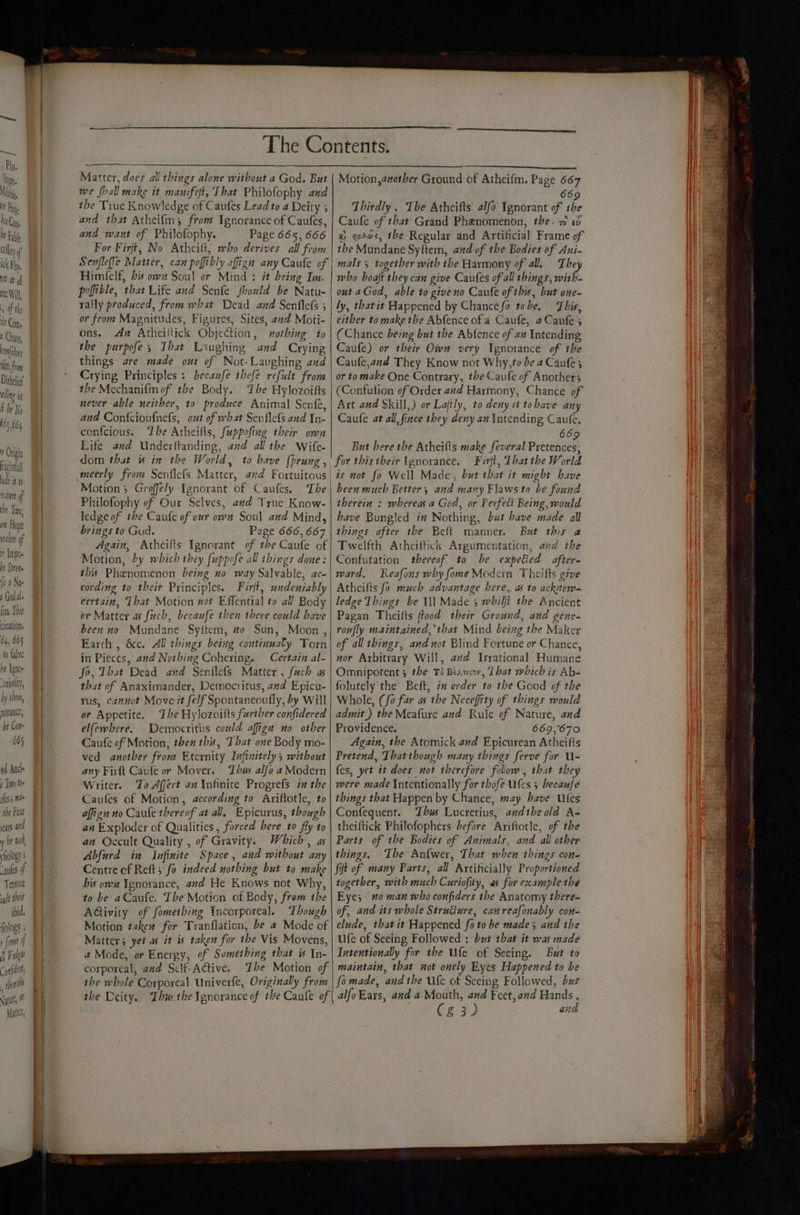 rene ft, from Disbelief aling ii f be M 63 664 # Origin right ude it th euture of be Tm, mt Hope iter of Impo- he Sit {ha Nas 1 Goda fon, This cination, 64, 665 to falve he Teno ‘uriolity, by shen, morance, be Cote 665 4d Ancle 2 Tiny tte ifes 5 mi the Feat years and y he tak ology “aules 4 Terrout wylt thelr ibid. fiology ; ( {ome f |) Vulgat Cafe, shen we fhall make it manifet, That Philofophy and the True Knowledge of Caufes Lead to a Deity 5 669 Thirdly , The Atheifts alfo Ignorant of the and want of Philofophy. Him({elf, bis own Soul or Mind : it being Im. poffitle, that Life and Senfe fhould be Natu- rally produced, from what Dead and Senflefs ; or from Magnitudes, Figures, Sites, and Moti- ons. Az Atheiltick Objection, nothing to the purpofe; Ibat Laughing and Crying things are made out of Not-Laughing and Crying Principles : becaufe thefe refult from the Mechanifm of the Body. The Hylozoifts never able neither, to produce Animal Senfe, and Confcioufnels, out of wbat Senflefs and In- confcious. ‘Lhe Atheifts, fuppofing their own Life and Underttanding, and all the Wife- dom that # in the World, to have (prung , Philofophy of Our Selves, and True Know- ledge of ihe Caufe of our own Soul and Mind, brings to Gud. Page 666,667 Again, Atheifis Ignorant of the Caufe of Motion, by which they fuppofe all things done: this Phenomenon being no way Salvable, ac- cording to their Principles. Firjt, undeniably certain, Tbat Motion not Effential to all Body or Matter as fuch, becaufe then there could have been no Mundane Syitem, #0 Sun, Moon, Earth , &c. All things being continually Torn in Pieces, and Nothing Cohering. Certain al- fo, That Dead and Senflefs Matter , fuch a that of Anaximander, Democritus, and Epicu- rus, cannot Moveit felf Spontaneoufly, by Will er Appetite. The Hylozoitts further confidered elfewhere. Democritiis could afign no other Caufe of Motion, then this, That one Body mo- ved another from Eternity Infinitely; without any Firft Caufe or Mover. Thus alfo a Modern Writer. To Afert an Infinite Progrefs inthe Caufes of Motion, according to Ariftotle, to affign no Caule thereof at all, Epicurus, though an Exploder of Qualities, forced here to fly to an Occult Quality , of Gravity. Which, as Abfurd in Infinite Space, and without any Centre of Reft; fo indeed nothing but to make bis ow Ignorance, and He Knows not Why, to be aCaufe. The Motion of Body, from the AGivity of fometbing Incorporeal. Though Motion takew for Traniiation, be a Mode of Matter; yet as it is taken for the Vis Movens, a Mode, or Energy, of Something that is In- corporeal, and Sclf-Active. Ihe Motion of the whole Corporeal Univerfe, Originally from the Deity. Zhu: the Sgnorance of ibe Caufe of who boaft they can give Caufes of all things, with- out aGod, able to giveno Caule of this, but one- ly, thatit Happened by Chancefo tobe. This, either to make the Abfence ofa Caufe, 4 Caufe 5 (Chance being but the Abfence of ax Intending Caufe) or their Own very Ignorance of the Caufe,and They Know not Why, to be 2 Caufe ; or to make One Contrary, the Caufe of Another; (Confution of Order and Harmony, Chance of Art and Skill,) or Lajtly, to deny it tobave any Caufe at all, fince they deny an Intending Caule, 66 But bere the Atheifts make feveral Pretehices for thistheir Ignorance. Ferft, That the World is not fo Well Made, but that it might have been much Better, and many Flaws to be found therein : whereas a God, or Perfect Being, would have Bungled im Nothing, but have made all things after the Belt manner. But this a Twelfth Atheiftick Argumentation, ad the Confutation thereof to be expetied after. ward, Reafons why fome Modern Theifts give Atheifts fo much advantage bere, a to acknow- ledge Things be ¥\l Made 3 whilft the Ancient Pagan Theilts ftood their Ground, and gene- roufly maintained, that Mind being the Maker of all things, and not Blind Fortune or Chance, mor Arbitrary Will, avd Irrational Humane Omnipotent; the T Biansoy, Lbat which is Ab- folutely the Beft, im order to the Good of the Whole, (fo far as the Neceffity of things mould admit ) the Meafure and Rule of Nature, and Providence. 669,670 Again, the Atomick and Epicurean Atheifts Pretend, That though many things ferve for U- fes, yet it does not therefore follow , that the were made Intentionally for thofe Utes 5 becaufe things that Happen by Chance, may have UWies Confeguent. Thus Lucretius, andibeold A- theiftick Philofophers before Ariftotle, of the Parts of the Bodies of Animals, and all other things. Ibe Anfwer, That when things con+ Sift of many Parts, all Artificially Proportioned together, with much Curiofity, as for example the Eye; #0 man who confiders the Anatomy there» of, and its whole Strudiure, canreafonably con- clude, that it Happened fo to be made; and the ufe of Seeing Followed : but that it was made Intentionally for the Ufe of Seeing. But to maintain, that not onely Eyes Happened to be fomade, and the Wfe ot Seeing Followed, but alfo Ears, and a Mouth, and Feet, and Hands , Cg 3) and