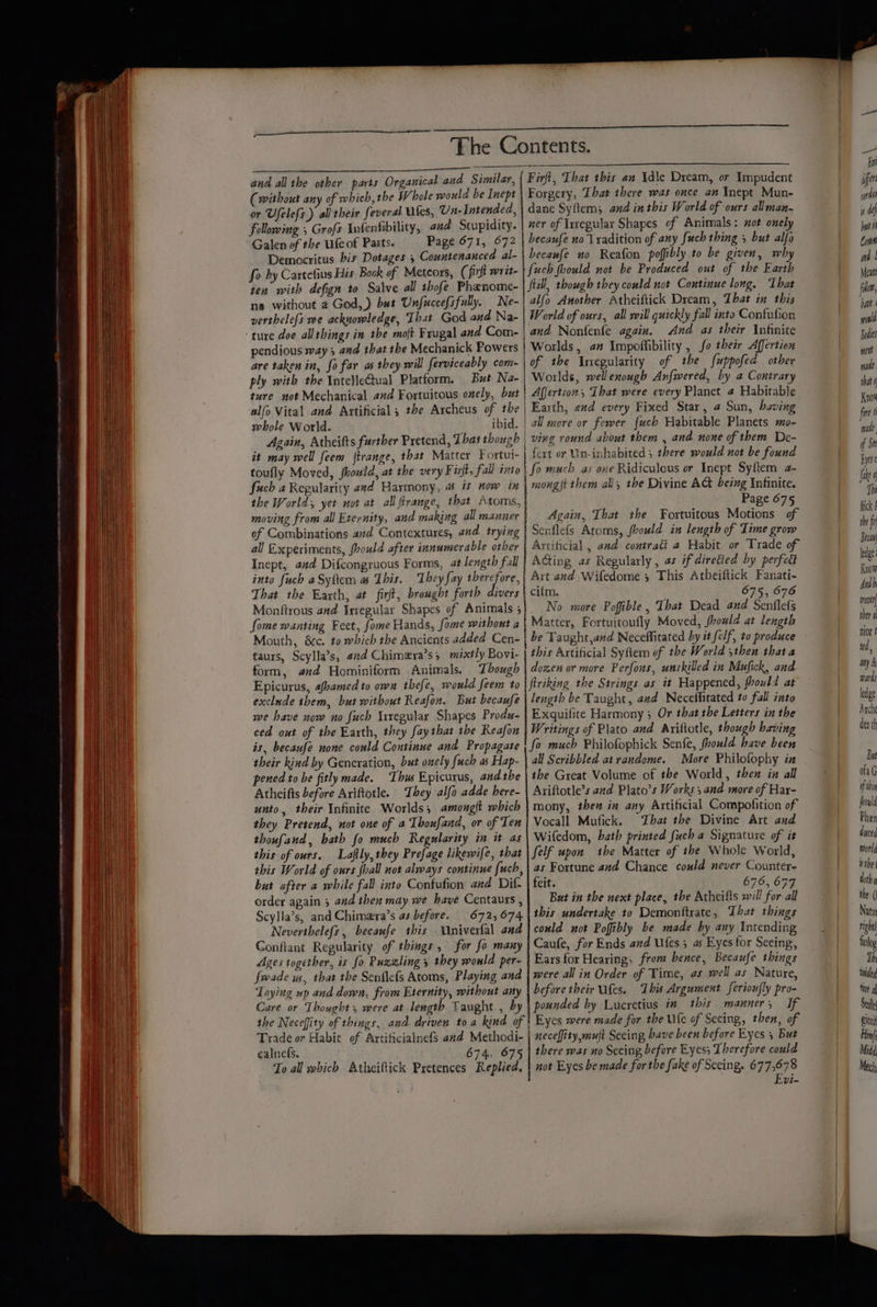 and all the other parts Organical and Similar, (without any of which, the Whole would be Inept or Ufelefs ) ali their feveral tfes, Un- Intended, following , Grofs Infenfibility, and Stupidity. Galen of the feof Parts. Page 671, 672 Democritus bis Dotages 5 Countenanced al- fo by Cartefius His Book of Meteors, (fir writ- ten with defign to Salve all thofe Phanome- ne without a God,) but Unfuccefsfully. Ne- verthele{s we acknowledge, That God and Na- ‘ture doe allthings in the moft Frugal and Com- pendious way; and that the Mechanick Powers are taken in, fo far as they will ferviceably com~ ply with the IntelleCtual Platform. But Na- ture not Mechanical and Fortuitous enely, but alfo Vital and Artificial ; the Archeus of the whole World. _ ibid. Again, Atheifts further Pretend, That though it may well feem ftrange, that Matter Fortui- toufly Moved, hould, at the very Firft, fall into fuch a Regularity and Harmony, & is now in the World; yet not at all firange, that Atoms, moving from all Eternity, and making all manner of Combinations and Contextures, and trying all Experiments, foould after innumerable other Inept, aad Difcongruous Forms, at length fall into fuch aSyftem a This. They fay per ay, That the Earth, at firt, brought forth divers Monftrous and Irregular Shapes of Animals ; Some wanting Feet, fome Hands, fome without a Mouth, &c. to which the Ancients added Cen- taurs, Scylla’s, 42d Chimera’s; mixtly Bovi- form, and Hominiform Animals. Though Epicurus, «famed to own thefe, would feem to exclude them, but without Reafon. But becaufe we have now no fuch Irregular Shapes Produ- ced out of the Earth, they faythat the Reafon is, becaufe none could Continue and Propagate their kind by Generation, but onely fuch as Hap- pened to be fitly made. Thws Epicurus, andthe Atheifts before Ariftotle. They alfa adde here- unto, their Infinite Worlds; amouglt which they Pretend, not one of a Thoufand, or of Ten thoufand, bath fo much Regularity in it as this of ours. Laflly, they Prefage likewife, that this World of ours {ball not always continue fuch, but after a while fall into Confufion and Dif order again 5 and then may we have Centaurs , Scylla’s, and Chimera’s as before. 672, 674 Neverthelefs, becaufe this Univerfal and Conftant Regularity of things, for fo many Ages together, is fo Puzgling 5 they would per- fwade us, that the Senflefs Atoms, Playing and Toying wp and down, from Eternity, without any Care or Thought, were at length Taught , by Firft, That this an Idle Dream, or Impudent Forgery, That there was once an Ynept Mun- dane Syftem; and in this World of ours allman- ner of Irregular Shapes of Animals: sot onely becaufe no V xadition of any fuch thing 5 but alfo becaufe uo Reafon pofibly to be given, why {uch foould not be Produced out of the Earth Still, though they could not Continue long. That alfo Another Atheiftick Dream, That in this World of ours, all will quickly fall into Confulion and Nonfenfe again. And as their Infinite Worlds, am Impoffibility , fo their Affertien of the Iregularity of the fuppofed other Worlds, well enough Anfwered, by a Contrary Afjertion, That were every Planet 4 Habitable | Earth, and every Fixed Star, @ Sun, having | all more or fewer {uch Habitable Planets mo- ving round about them , and none of them De- fert or Un-inhabited 5 there would not be found | fo much as one Ridiculous or Inept Syftem a- mong{t them all, the Divine AC being Infinite. / Page 675 | Again, That the Fortuitous Motions of | Senflefs Atoms, frould in length of Time grow Artificial , and contrati a Habit or Trade of Ading as Regularly , as if diretied by perfcdt Art and Wifedome 5 This Atheiftick Fanati- | cilm. 675, 676 No more Poffible, That Dead and Senflefs Matter, Fortuitoufly Moved, fhould at length be Taught,avd Neceffitated by it elf, to produce this Artificial Syfiem of the World ,then that a dozen or more Perfons, unskilled in Mufick, and flriking the Strings as it Happened, vould at length be Taught, aad Necetfitated to fall into Exquifite Harmony ; Or that the Letters in the Writings of Plato and Ariftotle, though baving fo much Philofophick Senfe, fhould have been all Scribbled at randome. More Philofophy ix the Great Volume of the World, then in all Ariftotle’s aud Plato’s Works 5 and more of Har- mony, then in any Artificial Compofition of Vocall Mufick. That the Divine Art and Wifedom, bath printed fuch a Signature of it felf upon the Matter of the Whole World, as Fortune and Chance could never Counter- feit. 676, 677 But in the next place, the Atheifts will for all this undertake to Demonftrate, That things could not Poffibly be made by any Intending Caufe, for Ends and Ufes ; as Eyes for Seeing, Ears for Hearing, from hence, Becaufe things were all in Order of Time, as well as Nature, before their Utes. ‘This Argument ferion|ly pro- pounded by Lucretius in this manner, If | | Trade or Habie of ArtificialnefS and Methodi- calnefs. 674, 675 To all which Atheiftick Pretences Replied, | neceffity, mut Seeing have been before Eycs 5 But there was no Seeing before Eyes; Therefore could not Eyes be made for the fake of Seeing. 677,678 Fvi- Bon ier wi i df put i Com md | Mean! fll, hae onl Bodies ment mane that 0 Know fire f made. of St Eytre fi hi fick £ the fi Becaal ledge Know Aad bi reat ther a nor t itd, my A wards ledge Arche der th But ofaG if tin ould Phen duyced world ithe dth fl the ( Natur righ fiolop Th ioided Tit Stale Bion Hin} Midd Mech: