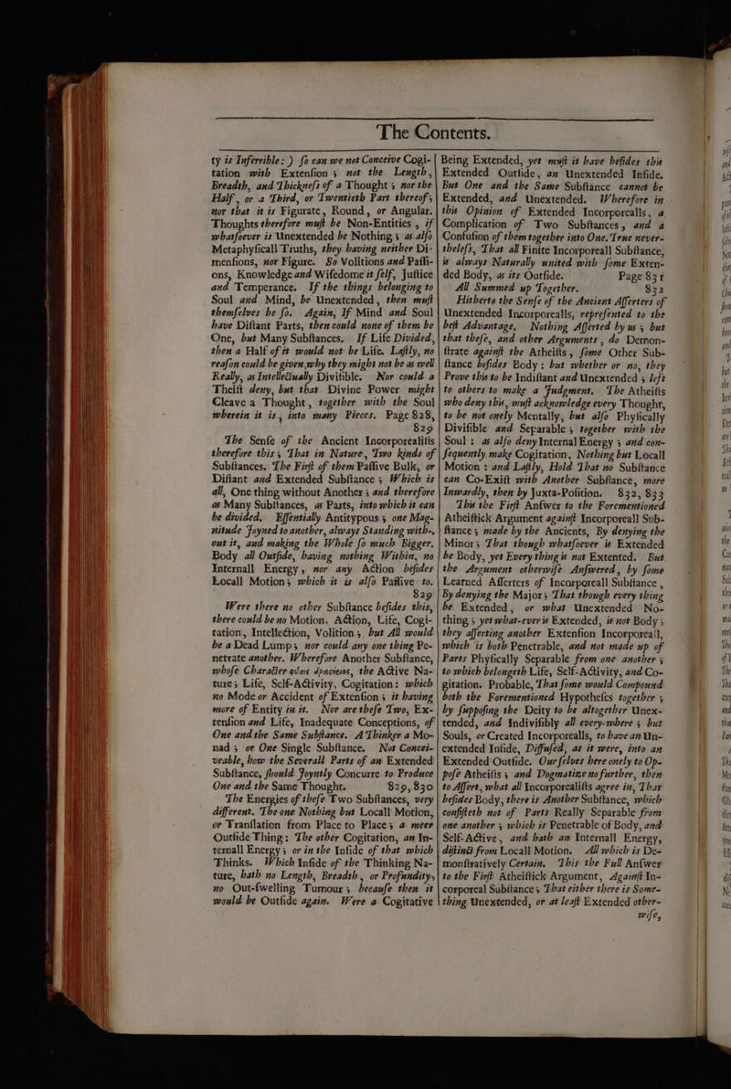 ty is Inferrible: ) fo can we not Conceive Cogi- tation with Extenfion 3 ot the Lexgth, Breadth, and Thicknefs of a Thought 3 mor the Half , or a Third, or Twentieth Part thereof wor that it is Figurate, Round, or Angular. Thoughts therefore muft be Non-Entities , if whatfoever is Unextended be Nothing 3 as alfo Metaphyficall Truths, they baving neither Di- menfions, or Figure. So Volitions a#d Paffi- ons, Knowledge and Wifedome it felf, Juftice and Temperance. If the things belonging to Soul and Mind, be Unextended, then muft themfelves be fo. Again, If Mind and Soul have Diftant Parts, then could none of them be One, but Many Subftances, If Life Divided, then a Half of tt would not be Life. Laftly, no reafon could be givex,why they might not be as well Really, as Intelleciually Divitible. Nor could a Theift deny, but that Divine Power might Cleave a Thought, together with the Soul wherein it is, into many Pieces. Page 828, 829 The Senfe of the Ancient Incorporealitis therefore this, That in Nature, Two kinds of Subftances, The Firft of them Paflive Bulk, or Difiant and Extended Subftance 3 Which is all, One thing without Another 5 and therefore as Many Subtiances, as Parts, into which it can be divided. Effentially Antitypous 5 one Mag- nitude Foyned to another, always Standing with-, out it, and making the Whole fo much Bigger. Body all Outfide, having nothing Within, no Internall Energy, sor any Action befides Locall Motion; which it is alfo Paflive to. 3 829 Were there no other Subftance befides this, there could be no Motion, Action, Life, Cogi- tation, Intelleétion, Volition ; but All would be aDead Lump; xor could any one thing Pe- netrate another. Wherefore Another Subftance, whofe Charaéier ovins dpasieos, the ACtive Na- ture; Life, Self-Activity, Cogitation: mbich no Mode or Accident of Extenfion 5 it baving more of Entity iz it. Nor are thefe Two, Ex- tenfion and Life, Inadequate Conceptions, of One and the Same Subjtance. A Thinker a Mo- nad 3 or One Single Subftance. Not Concei- veable, how the Severall Parts of an Extended Subftance, fhould Foyntly Concurre to Produce Oue and the Same Thought. $29, 830 The Energies of thefe Two Subftances, very different. The one Nothing but Locall Motion, or Tranflation from Place to Place; @ meer Outlide Thing: The other Cogitation, an In- ternall Energy; or in the Infide of that which Fhinks. Which \nfide of the Thinking Na- ture, hath no Length, Breadth, or Profundity, no Out-fwelling Tumour; becaufe then it would be Outfide again. Were a Cogitative Being Extended, yet mujt it have befides this Extended Outtide, az Unextended Infide. But One and the Same Subftance cannot be Extended, avd Unextended. Wherefore in this Opinion of Extended Incorporealls, 2, Complication of Two Subftances, and 2 Confufion of them together into One. True never- is always Naturally united with fome Exten- ded Body, as its Outfide. Page 831 All Summed up Together. 832 Hitherto the Senfe of the Ancient Afferters of Unextended Incorporealls, reprefented to the beft Advantage, Nothing Afferted by us 5 but that thefe, and other Arguments , do Demon- {trate againft the Atheitts, fome Other Sub- ftance befides Body : but whether or no, they Prove this to be Indiftant and Unextended 5 Jeft to others to make a Fudgment. The Atheilis who deny this, muft acknowledge every Thought, to be not onely Mentally, but alfo Phytically Divifible avd Separable ; together with the Soul : as alfo deny Internal Energy 3 and con- Sequently make Cogitation, Nothing but Locall Motion : ad Lafily, Hold Ibat no Subftance can Co-Exift mith Another Sabftance, more Inwardly, then by Juxta-Pofition. 832, 833 This the Firft Anfwer to the Forementioned Atheiftick Argument againft Incorporeall Sub- ftance ; made by the Ancients, By denying the Minor; That though whatfoever is Extended be Body, yet Every thing is not Extented. But the Argument otherwife Anfwered, by fome Leatned Afferters of Incarporeall Subfiance , By denying the Major; That though every thing be Extended, or what Unextended No- thing 5 yet what-ever is Extended, is not Body ; they afferting another Extenfion Incorporeall, which is both Penetrable, and not made up of Parts Phyfically Separable from one another ; to which belongeth Life, Self-ACivity, and Co- gitation. Probable, That fome would Compound both the Forementioned Hypothefes together ; by fuppofing the Deity to be altogether Unex- tended, and Indivifibly all every-where 5 but Souls, or Created Incorporealls, to bave an Un- extended Infide, Diffufed, as it were, into an Extended Outfide. Our felves bere onely to Op- pofe Atheifts ; and Dogmatize no further, then to Affert, what all Incorporealilts agree in, That befides Body, there is Another Subttance, which confifteth not of Parts Really Separable from one another 5 which is Penetrable of Body, and Self-ACtive, and hath am Internall Energy, All which is De= monftratively Certain, ‘This the Full Anfwer to the Firft Atheiftick Argument, Againft In- corporeal Subftance ; That either there is Some- thing Unextended, or at leat Extended other» wife,