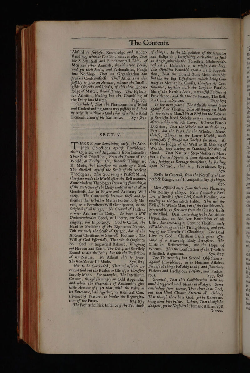 ftanding, without Confcioufnets 5 as alfo, That the Subitantiall avd Fundamentall Life, of | Men and other Animals, (vould never Perifh, and yet their Souls, and Perfonalities, Vanijh into Nothing. That no Organization can produce Con{cioufnefs. Thefe Atheifts not able pofibly to give an Account, whence tbe Intelli- gible Objeéts and Idea’s, of this their Know- ledge of Matter, fhould fpring. This Hylozo- ick Atheifm, Nothing but the Crumbling of the Deity into Matter. Page 871 Concluded, That the Phenomenon of Mind and Underftanding,can no way poffibly be Salved by Atheifts, without a God 3 but affordeth a Solid Demonftration of bis Exiftence. $71,872 SECT. YV. HERE now Remaining onely, the Athe- iftick Obje&amp;ions againft Providence, their Queries, and Arguments from Interefts Their Firft Obje@tion , From the Frame of the World, # Faulty, Or, Becaufe Things are Ill Made, that therefore not made by a God. This directed againjt the Senfe of the Ancient Theologers; Zhat God being a Pexfe&amp; Mind, therefore made the World after the Bett manner. Some Modern Theologers Deviating from this as if the Perfection of the Deity confifted not at all in Goodnefs, but i# Power and Arbitrary Will onely, Ihe Controverfy betwixt thefe and A- theilts ; but Whether Matter Fortuitoufly Mo- ved, or a Fortuitous Will Omnipotent, be the Original of all things. No Ground of Faith in a meer Aybitrarious Deity. To have a Will Undetermined to Good, no Liberty, or Sove- raignty, but Impotency. God to Celfus, the Head or Prefident of the Righteous Nature. This not onely the Senfe of Origen, but of the Ancient Chrittians 2# Gezerall, Plotinus ; The Will of God Effentially, That which Ought to be. God am Impartiall Balance, Weighing out Heaven and Earth. The Deity, not Servilely Bound to doe the Beft 5 but this the Perfection of its Nature. No Atheift able to prove, The World to be I] Made. 872,874 Not to be Concluded, That whatfoever we cannot find out the Reafon or Ufe of, s therefore Ineptly Made. For example, The Inteftinum Czecum, though feemingly an Odd Appendix, and which the Generality of Anatomitts give little Account of ; yet that, with the Valve at ats Enterance, both together, an Axtificiall Con- trivance of Nature, to binder the Regurgita- tion of the Feces. 874,875 The Firft Atheiftick Inftance of the Faultinefs and Ecliptick , Interfeciing each other in fuch an Angle, whereby the Terreftrial Globe rende- red not fo Habitable as it might have been, This Objettion Foundéd upon a Falfe Suppofi- tion, That the Torrid Zone Uninhabitable, But this the Bet Difpofition, which being Con- trary to Mechanick Caufes, therefore its Con- tinuance , together with the Conjtant Paralle- lifm ofthe Earth’s Axis , a manifeft Eviction of Providence; and that the Ti Beansw, The Beft, # a Caufe in Nature. Page 375 In the next place; The Athcifts would prove againft fome Theifts, That All things aot Made for the Sake of Man.1 his at Fir(t but the Dodirine of Streight-laced Stoicks onely , recommended afterward by mens Self-Love. Whereas Plato’s Doctrine, That the Whole not made for any Part 5 but the Parts for the Whole. Never- thele(s, Things in the Lower World, madé Principally ( though not Onely) for Man. A- theifts 2o Judges of the Well or Ill-Making of Worlds, they having no Standing Meafure of Good. That Nature a Step-Mother to Mans but a froward Speech of fome difcontented Per. Sons, feeking to Revenge themfelves, by Railing upon Nature , that is , Providence. 875, 876 Evils iz Generall, from the Neceffity of Im- perfect Beings, and Incompoltibility of thiegs. $76 Men Afflitted more from their own Phancies, then Reality of things. Pain ( which a Real Evil of Senfe ) often Link’d with Pleafure, ac- cording to the Socratick Fable. This not the Evil of the Whole Man, but of the Outfide onely, Serviceable, to free men from the Greater Evils of the Mind. Death, according to the Atheiftick Hypothefis, az Abfolate Extin@tion of all Life; but according to Genuine Theifm, onely 4 Withdrawing into the Tiring-Houfe, and put- ting off the Texreftriall Cloathing. The Dead Live to God. Chriftian Faith gives affn- rance of a Heavenly Body hereafter. The Chriftian Refurrection, ot the Hope of Worms. This the Confutation of the Twelfth Atheiftick Argument. 876, 877 The Thirteenth; but Second Objection a- Againft Providence, as to Humane Affairs; Becaufe all things Fall alike to all; and fometimes Vicious and Ixrcligious Perfons, moft Profpe- rous. $77, 878 Granted , That this Confideration hath too much Staggered weak Minds in all Ages. Some concluding from thence, That there is no God, but that blind Chance Steereth all. Others, That though there be a God, yet be Knows no- thing done here below. Others, That though be do know, yet he Negletieth Humane Affairs. 878 Unrea~