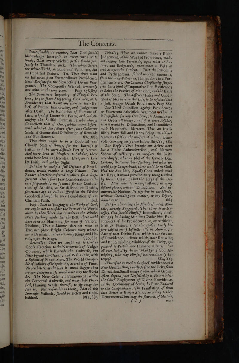 (on 4 Unreafonable to require, That God fhould Miraculoufly Interpofe at every turn; or to think, That every Wicked perfon (hould pre- fently be Thunder-ftruck. ‘That which Steers the whole World, no Fond and Paflionate, but an Impartial Nature. Yet, That there want not Initances of an Extraordinary Providence. Good Reafons fir the Slownefs of Divine Ven- met with at the long Run. Page 878,879 Lhe Sometimes Impunity of Wicked Per- Sons , fo far from Staggering Good men, as to Providence, that it confirms them in their Be- lief, of Future Immortality, and Judgement after Death. Zhe Evolution of Humane af- fairs, a kind of Dramatick Poem, and God Al- mighty the Skilful Dramatift ; who always Connedieth that of Ours, which went before, with what of His follows after, into Coherent Senfe. A Geometrical Diftribution of Rewards and Punifhments. 879,880 That there ought to be a Doubtful and Cloudy State of things, for the Exercife of Faith, and the more difficult Part of Vertue. Had there been no Monfters to Subdue,. there could have been no Hercules. Here, we to Live But that to make a full Defence of Provi- dence, would require a large Volume. The Reader therefore referred to others for a Sup- plement. Onely fome Few Confiderations to be here propounded, not fo much for the Confuta- tion of Atheitts, as SatisfaGion of Theitts, Sometimes apt to call in Queftion the Divine Goodnefs, though the very Foundation of ozr Chriftian Faith. ibid. Firft , That in Fudging of the Works of God, we ought not to confider the Parts of the World alone by themfelves, but in order to the Whole. Were Nothing made but the Belt, there could have beex no Harmony, for want of Variety. Plotinus, That a Limner does not make all Eye, mor place Bright Colours every-where nor a Dramatift introduce onely Kings and He- r0's, “pon the Stage. 880, 882 Secondly, Ihat we ought not to Confine God’s Creation to the Narrowne(s of Vulgar Opinion , which Extends the Univerfe, but little beyond the Clouds ; and Walls it in, with @ Sphear of Fixed Stars. The World Uncapa- ble of Infinity of Magnitude, as well as of Time. Neverthele{s, as the Sun is much Bigger then we can Imagine it, fo much more may the World be. The New Celeftiall Phanomena, widen the Corporeal Univerfe, and make thofe Phan- fied, Flaming Walls thereof, to fly away be- fore ws. Not reafonable to think, That all this Immenfé Vattnels, fhould be Defert end Unin- habited. 882,883 Thirdly, That we cannot make a Right Judgement, of the Ways of Providence, with- out looking both Forrwards, upon what is Fu- ture, and Backwards, upon what is Pafty as well as upon the Prefent. That the Platonifts and Pythagoreans, falued many Phenomena, fromthe wes Bs Giauzya, Things done ina Pre- Exiltent State. Our Common Chriftianity fuppo- Seth but a kind of Imputative Pre Exittence ; of this State. The different Fates and Condi- tions of Men here in this Life,to be refolved into a Juft, though Occult Providence. Page 883 The Third ObjeGtion againft Providence; or Fourteenth Atheiltick Argument pTbat it # Impoffible, for any One Being, to Animadvert and Order all things : and if it were Poffible, that it would be DittiaGtious, and Encontiftent with Happinefs. Moreover, That an Irrefi- ftibly Powerfull and Happy Being , would not concern it felf in the welfare of others: Bene- volence arifing onely from Imbecillity.833 $84. The Reply; That becaufe our Selves have but a Finite Animadvertion, end Narrow Sphear of Activity; to meafure the Deity accordingly, is but an Ydol of the Cave or Den. could fully Comprehend, there could be no God. Had the Sun Life, Equally Coextended™-with its Rays, it would perceive every thing touched by them. Creatures but the Rays of the De- ity. Men able to manage affairs, in many diftant places, without Diftraction. Aad in- numerable Notions, lie together in our Minds, without Crowding one another, or any Diftur- bance tows. 8834 But for the eafing the Minds of weak, Mor- tals, already Suggefteds That there is no Ne- ceffity, God fhould. Himfelf Immediately do all cutioners of bis Providence; as, an Artificial, Plaflick Nature, ( for this reafon partly be- fore infifted on, ) Inftindis alfo in Animals, 2 Part of that Divine Fate, which is the Servant of Providence. Above which, other Knowing and Underftanding, Minitfters of the Deity, ap- pointed to Prefide over Humane Affairs. But all over-look’d by the watchful Eye of God Al- mighty, who may Himfelf Extraordinarily In- terpofe. 884, 885 Wherefore no need to Confine Providence, to 4 Few Greater things onely,to free the Deity from Diftraction.Small things (upon which Greater often depend) not Negletied by it. Neverthele/s the Chief Employment of Divine Providence, in the Oeconomy of Souls, by Plato Reduced to this Compendium, The Yranilating of them into Better or Worfer States, according to their Demeanours.Zhus may the flow wits of Mortals, l more