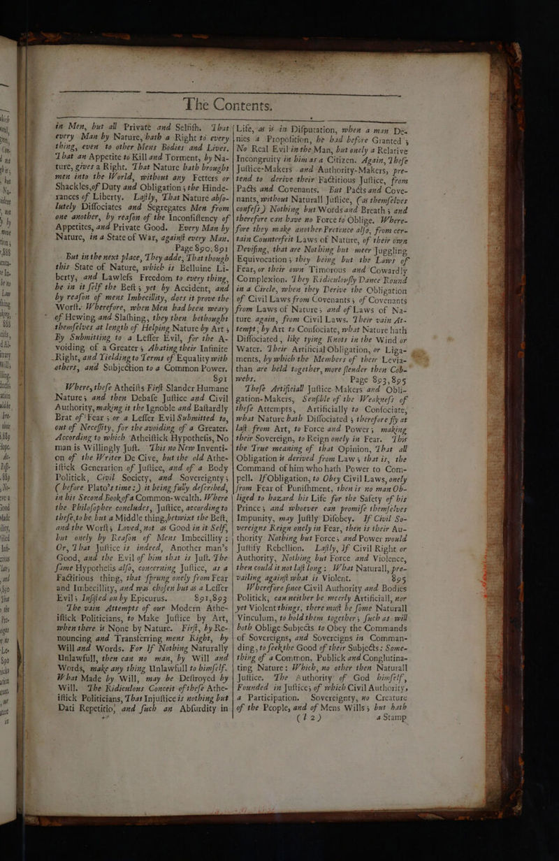 teary Will; ling, Inels ation every Man by Nature, bath a Right to every thing, even to other Mens Bodies and Lives, That an Appetite to Kill and Torment, by Na- ture, gives a Right. That Nature bath brought men into the World, without any Fetters or Shackles,of Duty and Obligation; the Hinde- rances of Liberty. Lajtly, That Nature abfo- lutely Diffociates and Segregates Men from one another, by reafon of the Inconfiftency of Appetites, ad Private Good. Every Man by Nature, i# a State of War, againft every Man. Page 890,891 But inthe next place, They adde, That though this State of Nature, which is Belluine Li- berty,; avd Lawlefs Freedom to every thing, be in it felf the Belt; yet by Accident, and by reafon of mens Imbecillity, does it prove the: Worlt. Wherefore, when Men had been weary of Hewing and Slathing, they then bethought themfelves at length of Helping Nature by Art 3 By Submitting to a Leffer Evil, for the A- voiding of a Greater, Abating their Infinite others, and Subje&amp;ion to ¢ Common Power. $91 Where, thefe Atheifts Firft Slander Humane Nature; and then Debafe Juftice and Civil Authority, making it the Ignoble and Baftardly Brat of 'Fear 5 or a Leffler Evil Submitted to, out of Neceffity, for the avoiding of a Greater. According to which ‘Atheiftick Hypothetis, No man is Willingly Juft. This no New Inventi- on of the Writer De Cive, but ibe old Athe- iftick Generation of Juftice, and of a Body Politick, Civil Society, end Sovereignty ; ( before Plato’s time :) it being fully defcribed, in bis Second Bookof a Common- wealth. Where the Philofopher concludes, Jultice, according to thefe,to be but a Middle thing,betwixt the Bett, and the Worlt; Loved, not as Good in it Self, but onely by Reafon of Mens Imbecillity : Or, Lhat Jultice is indeed, Another man’s Good, and the Evil of him that is Jult. The fame Hypothelis alfo, concerning Jultice, as a FaGitious thing, that fprung onely from Fear and Imbecillity, aad was chofen but as a Leffler Evils Infiied on by Epicurus. $91,893 The vain Attempts of our Modern Athe- iftick Politicians, to Make Juftice by Art, when there i None by Nature. Firft, by Re- nouncing, avd Transferring mens Right, by Will and Words. For If Nothing Naturally Unlawfull, then can no man, by Will and Words, make any thing Unlawfull to bimfelf. What Made by Will, may be Deltroyed by Will. The Ridiculous Conceit of thefe Athe- iftick Politicians, That Injuftice is nothing but Dati Repetitio; and fuch an Abfurdity in nics 4 -Propotition, be bad befcre Granted ; No Real Evil én the Man, but onely a Relative Incongruity i him asa Citizen. Again, Thefe Juttice-Makers . awd “Authority-Makcrs, pre- tend to derive their Factitious Juftice, fron Pacts and Covenants, But Padts and Cove- nants, without Naturall Juttice, Cas themfelves confefs) Nothing but Words and Breath; and therefore can have no Force to Oblige. Where- fore they make another Pretence alfo, from cer- tain Counterfeit Laws of Nature, of their own Devifing, that are Not bing but meer Juggling Equivocation; they being but the Laws of Fear, or their owa Timorous and Cowardly Complexion. They Ridiculoufly Dance Round an a Circle, when they Derive the Obligation of Civil Laws from Covenants; of Covenants from Laws of Nature; and of Laws of Na- ture again, from Civil Laws. Their vain At- tempt; by Art to Confociate, what Nature hath Diffociated , like tying Knots in the Wind or Water. Dbeir Artificial Obligation, or Liga- ments, by which the Members of thew Levia- than are held together, more flender then Cob- webs, Page 893,895 Thefe Artificiall Juftice- Makers and Obli- gation-Makers, Sexfible of the Weaknefs of thefe Attempts, Artificially to Confociate, - what Nature bath Diflociated 5 therefore fly at laft. from Art, to Force and Power; making their Sovereign, to Reign onely in Fear. This the True meaning of that Opinion, That all Obligation # derived from Law that is, the Command of him who hath Power to Com- pell. If Obligation, to Obey Civil Laws, onely from Fear of Punifhment, then is no man Ob- liged to hazard his Life for the Safety of his Prince; and whoever can promife themfelves Impunity, may Juftly Difobey. If Civil So- vereigns Reign onely in Fear, then is their Au- thority Nothing but Force, and Power would Juftify Rebellion. Laftly, Jf Civil Right or Authority, Nothing but Force and Violence, then could it not laft long: What Naturall, pre- vailing againft what is Violent. 395 Wherefore fince Civil Authority and Bodies Politick, can neither be meerly Artificial, nor yet Violent things, there mut be fome Naturall Vinculum, to bold them together; fuch as will both Oblige Subjects to Obey the Commands of Sovereigns, avd Sovercigns is Comman- ding, to feekthe Good of their Subjects: Some- thing of aCommon, Publick and Conglutina- ting Nature: Which, no other then Naturall Juttice. The Authority’ of God binfelf, Founded in Jultice; of which Civil Authority, a Participation. Sovereignty, #0 Creature of the People, and of Mens Wills; but hath (#2) a Stamp