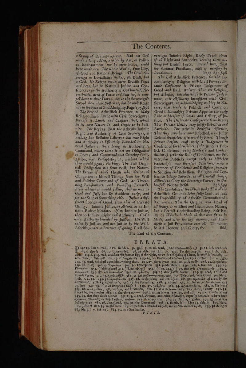 a @ Stamp of Divinity «pon it. Had not God made a City 3 Men, neither by Art, or Politi- cal Enchantment, aor by meer Force, could have made any. The whole World, One City, of God and Rational Beings. The Civil So- vereign no Leviathan 3 thatis, No Bealt, but a God. He Reigns not in. meer Brutifh Force and Fear, but in Naturall Juftice and Con- {ciencé, a#d the Authority of God bimfelf. Ne- verthelefs, need of Force and Fear too, to com- pel Some to their Duty 5 nor is the Sovereign’s Sword here alone Sufficient, but be muft Reign alfo in the Fear of God Almighty. Page 895,896 The Second: Atheiftick Pretence, to Make Religion Inconfittent with Civil Sovereignty 5 Becaufe it. Limits and Confines that, which in its own Nature Is, aud Ought to be Infi- nite. Zhe Reply; Ibat the Atheilts Infinite Right and Authority of Civil Sovereigns, is nothing but Belluine Liberty: But true Right and Authority is Effentially Founded in Na- tural Fuftice 5 there being no Authority ta Command, where there is not ‘an Obligation to Obey; avd Commands mot. Creating Obli- gation, but Prefuppofing it, without which they would fignify Nothing. Ibe Firft Origi- nall Obligation wot from Will, b#t Nature. The Errour of -thofe Theifts who derive - all Obligation to Morall Things, from the Will and Fotitive Command of God, as Threat- ning Punifbments, and Promifing Rewards. From whence it would follow, that no man is Good and Fut, but By Accident onely, and for the Sake of Something elfe. Fuftice a dif- ferent Species of Good, from that. of Private Utility. Infinite Juftice,.as Abfurd, as an In- finite Rule or Meafure. Jf no Infinite Juftice, then no Infinite Right avd Authority. God’s ruled Dy Jultices and not Jultice by bis Will. Atheilts, under @ Pretence of giving Civil So- of all Right aad Authority, leaving them xo- thing but Brutith Force. Proved bere, That the Summa. Poteftates, mujt of neceffity be dvr Supole Page $96,898 The Laft Atheiftick Pretence, for the In- confiftency-of Religion with Civil Powers Be- caufe Confcience is Private Judgement of Good and Evil. Anfwer. That not Religion, but Atheifm, introduceth fuch Private Fudge- ment, wis Abfolutely Incon{itent with Civil Sovereignty, 2 acknowledging nothing in Na- ture, that tends to Publick and Common Good 5 .but making Private Appetite the onely Rule or Meafure of Good, and Utility, of Ju- ftice. The Defperate Confequence from hence; That Private Utility may juftify Rebellion and Parricide. The Atheifts Profeffed Affertion, That they who have once-Rebelled, may Jullly Defend themfelves afterward by Force. Though Private Perfons muft make a Fudgement in Confcience for themfelves, (the Atheilts Pub- lick Confcience, being Nonfenfe and Contra- dition) yet is the Rule of Confcience, wot Pri- vate, but Publicks except onely to Miftaken Fanaticks 5 who therefore Sometimes make a Pretence of Confcience and Religion , i order to Sedition and Rebellion. ‘Religion and Con- {cience Oblige Subjedis, in all Lawfull things, Affively to. Obey the Sovereign Powers; in ‘Un- lawfull, Not to Refift. $98,899 The Conclufion of the Whale Book; That all the the Impoffibility of Atheifm Demontftrated ; it is certain, That the Original and Head of all things, is no Blind and \ncon{fcious Nature, but a Perfe&amp; Underftanding Being, Self-Ex- iftent 5 Who bath. Made all that was fit to be Made, and after the Beft manner, and Exer- cifeth a Jult Providence over al. To whom be All Honour and Glory, &amp;e. ibid, ‘The End of the Contents. Re Ad SN Age rg. Line 2. read, XIV. Befides. p. 49.1. 9. to 16. read, (And thus——Body5 ) p. 61.1, 8. read. adv 63.9. cayyviis 66. 10. Unextended. 76, 25-dele, but. Lin. ult. read, To this purpofe. to2. J. ult. dele, with,” 103-1. 3,4. read, could not rife from an Egg of the Night, nor be the Off-{pring of Chaos, but muft be fomeihing— 106, Title, r, Hylozoift 168.19. 8, Irregularity 173-19, 20. Reafon and Und-— Line 37.a Perfect 201.9. peas 212. 34. read, Scholiaft upon him, writing thus, . 231.27. plures erunt 251.12. und¥ ny@ 276. 22.Longinianus 299. 35. StQX 300.5. Snyatray 304. 30. Excerption 331.9.Manifefted 339. Title, r.Invifible 344. 176 Phornutus 351, (falle printed 411.) 1.22, wean) 354. (f. pre gig.) |. 29. cero ogls avapaveuerdy 355.90 TRABUAVOLS 357. 37 ¥ME OpcovosrJav’ 358. 21. yéyerrv, 363.17. dele Fuflin Martyr, 364. 31.1ead, Third and Fourth Verfes, 379.31. se1poxpl@- 385.31. om m']a—yveveunpsyov, 397. Title, read, Very Good. 4oq.Marg. I. vle, r. L. 10. 433. 30. dueiouda 457. 18. aavloxptrwp 461.10. kes. Lin. 30: cypompia 482. 29. by him determined, 508.14. refpedtively, 516.14. his Fecundity, §18. 4. adored 519. 30. Nature, or Natutes— 543 29.%ons §§49. 135 ( wan ImageinaGlafs_) §53. 37+ yrowWoy 566. 34+ wesopmaAigins, §82. 2. The Word 685. 18, 7 Aye beds, §87.6.Son, and Grandfon, 620. 31. it isthere—— 624. Title, adde, Trinity 632. 31. if need be, for another, 684. 17. therefore not—— 696. |. ult. as it was 797.°39.:and alfo 742.5. Similar Atoms 745. 23. that their Soulscannot 752.2, 3, 4. read, Proclws, and other Platonifts, exprefly denied it to have been ay¥ovnty, Unmade, or Self-Exiffent, and—— 753.8.nonot that 765.24. Matter, together 777. 39+ €mel cAoy em my rors 987,46, Incrafjated, 794.31. the Unevennefs 798.11. Earth, in— Line 33. dele, it 805, Marg. J. aq. folueret 815.35. oughttobe 81.1. penulr. Extended Outfide;and an Uneatended Infide, 843. 38. dele, yet FINIS.