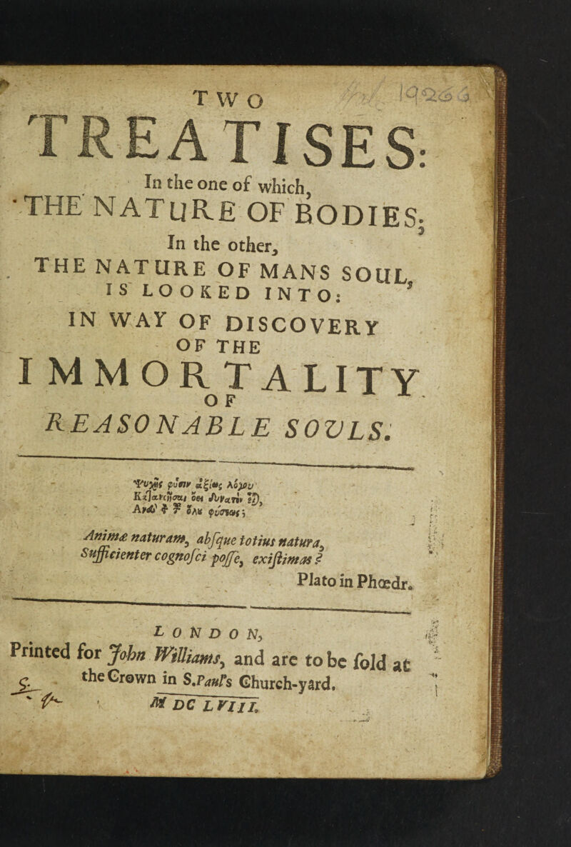 TWO EATISES: In the one of which, •THE NATURE OF BODIES- In the other, THE NATURE OF MANS SOUL IS LOOKED INTO: * IN WAY OF DISCOVERY OF THE I mmortality O F REASONABLE SOVLS. puW Ao)0i> Kzl<a.rctfcmi m Ji/Vnn, s7) Avd? $• ? OAK Ofj Anim* naturam, abfque Mint nature Sujficienter cognofci pojje^ exifiimas .<? Plato in Phoedr. London, Printed for John Williams, and are to be fold at the Grown Jn Scarfs Ghurch-yard, r M~DCTLElIE