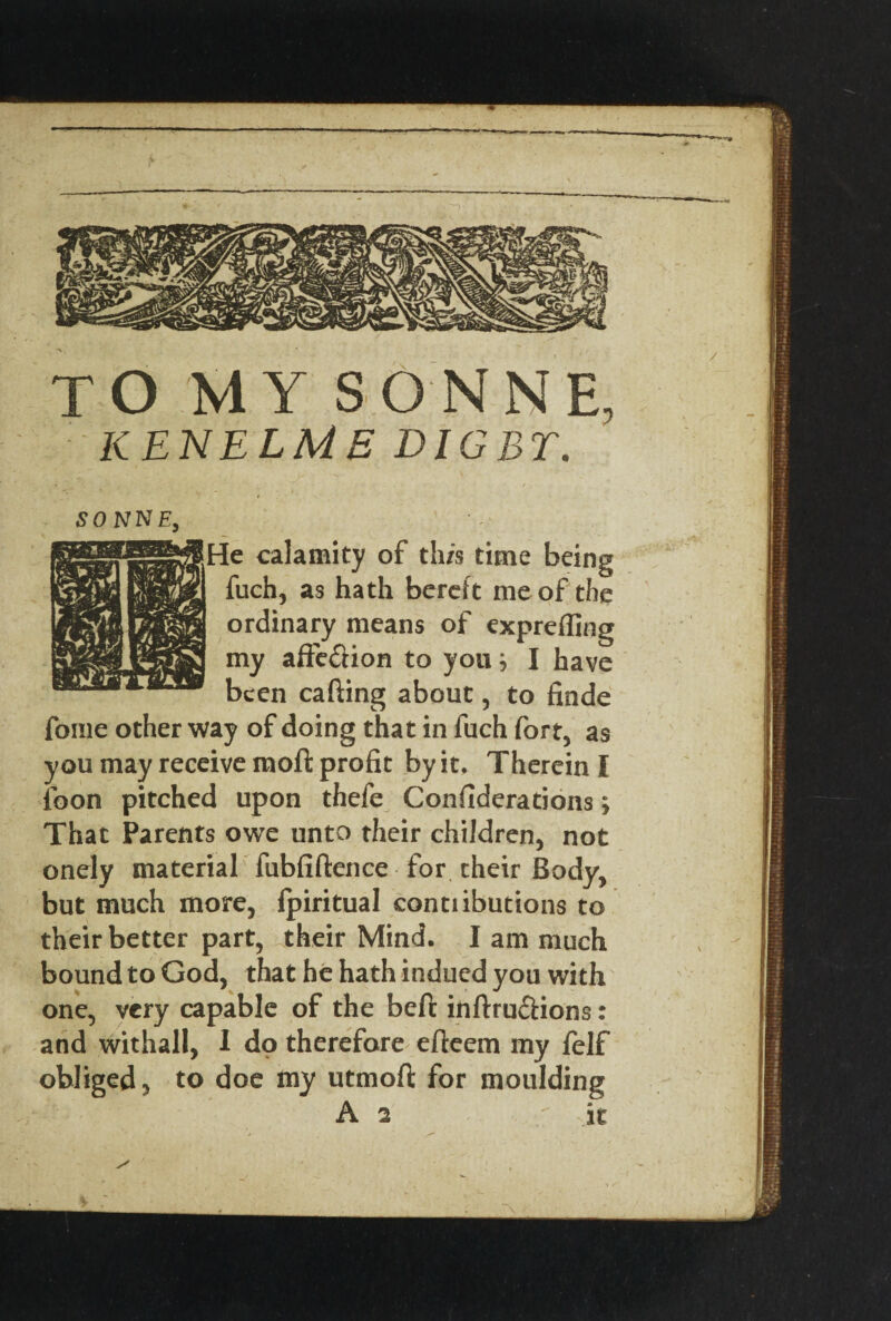 TO MY SONNE, KENELME DIGBT. SONNE, He calamity of th/s time being fuch, as hath bereft me of the ordinary means of exprefling my affe&ion to you} I have been cafting about, to finde fonie other way of doing that in fuch fort, as you may receive mo ft profit by it. Therein I foon pitched upon thefe Confiderations; That Parents owe unto their children, not onely material fubfiftence for their Body, but much more, Ipiritual conti ibutions to their better part, their Mind. I am much bound to God, that he hath indued you with one, very capable of the befc inftru&ions: and withall, I do therefore efteem my felf obliged, to doe my utmofi; for moulding A 2 it • . s'