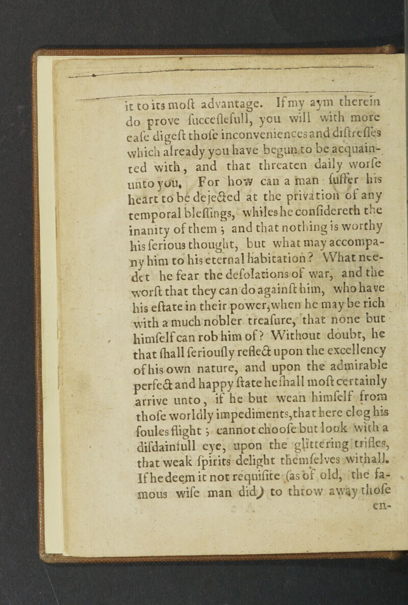 it to its mod advantage. If my aym therein do prove fucceflefull, you will with more eafe digeft thole inconveniences and diftreffes which already you have begun to be acquain¬ ted with, and that threaten daily worfe unto you* For how can a nun fuller hrs heart to be dejc&ed at the privation of any temporal bleffings, whiles he confidereth the inanity of them \ and that nothing is worthy his ferious thought, but what may accompa¬ ny him to his eternal habitation ? What nce- det he fear the deflations of w7ar, and the word that they can doagainfthim, whohaye his eftate in their power,when he may be rich with a much nobler treafure, that none but himfelf can rob him of? Without doubt, he of his own nature, and upon the admirable perfect and happy ftate hefhall mod certainly arrive unto, if he but wean himfelf from thofe worldly impediments,that here clog his foules flight j cannot choofe but look with a difdainfull eye, upon the glittering trifles, that weak fpirits delight themselves withal.]. Ifhedeemit not requifite (asof old, the fa¬ mous wife man didj to throw away thofe en- i. ■ — -— ..