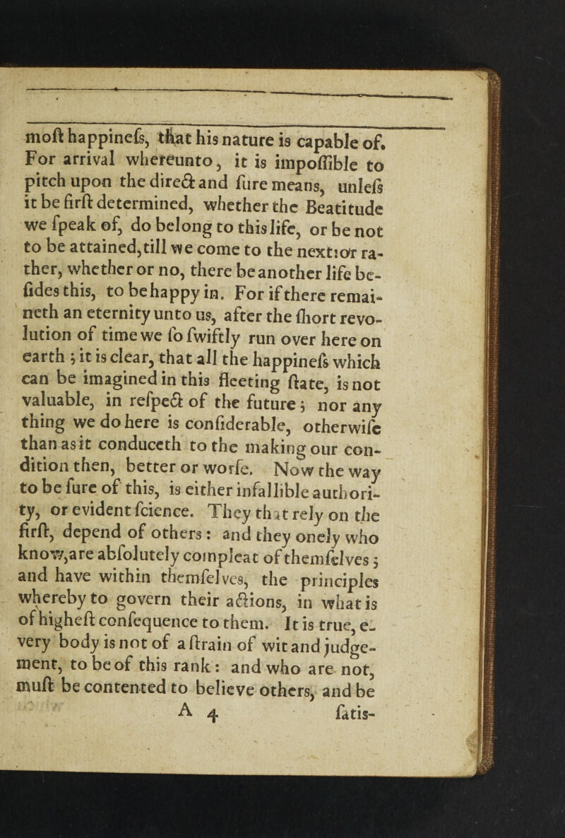 moft happinefs, that his nature is capable of. For arrival wliereunto, it is impoffible to pitch upon the dired and lure means, unlefs it be firft determined, whether the Beatitude we fpeak of, do belong to this life, or be not to be attained,till we come to the nextsor ra¬ ther, whether or no, there be another life be- fidesthis, tobehappyin. For if there remai- neth an eternity unto us, after the fliort revo¬ lution of time we fo fwiftly run over here on earth 5 it is clear, that all the happinefs which can be imagined in this fleeting ftate, is not valuable, in refped of the future; nor any thing we do here is confiderable, otherwife thanasit conduccth to the making our con¬ dition then, better or worle. Now the way to be fure of this, is either infallible authori¬ ty, or evident fcience. They tint rely on the firft, depend of others; and they onely who know,are abiolutely coinpleat of themlslves5 and have within themfelves, the principles whereby to govern their a&ions, in what is of higheft confequence to them. It is true, e- very body is not of aftrainof wit and judge¬ ment, to be of this rank: and who are not, mull be contented to believe others, and be