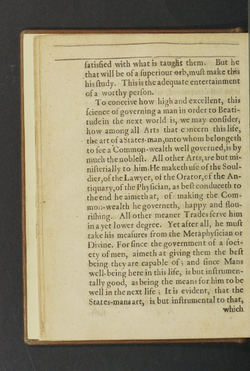 \ \ ■ fatisfied with what is taught them, But he that will be of a fuperiour of b,muft make this his ftudy* This is the adequate entertainment of a worthy perfon. To conceive how high and excellent, this feience of governing a man in order to Beati- tudein the next world is, we may conhder, how among all Arts that concern this life, / the art of aStates-man,unto whom belongeth to fee a 'Commop-wealth well governed,is by much the nobleft. All other Arts,are but mi- nifterially to him*He maketh uie of the Soul- dier,of the Lawyer, of the Orator,cf the An¬ tiquary,of the Phyfician, as befi conduceth to theend heaimethat, of making the Com¬ mon-wealth hegoverneth, happy and flou- rifhing. All other meaner Trades ferve him in a yet lower degree. Yet after all, he mufi: take his meafures from the Metaphyfician or Divine. Forfince the government of a foci- ety of men, aimethat giving them the beft being they are capable of j and iince Mans well being here in this life, is but inftrumen- tally good, as being the means for him to be well in the next life j It is evident, that the States-mans art, is, but inftrumental to that, which