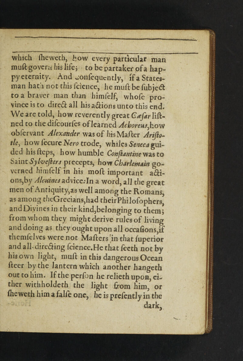 which fhewetb, feow every particular man muft govern his life; to be partaker of a hap- py eternity. And ^onfequctitly, if a States¬ man hath not this fcience, he mu ft be fubjetS to a braver man than himfelf, whofe pro¬ vince is to dire&all his a&ions unto this end. We are told, how reverently great Gafar lift- ned to the difcourfes of learned Acboreur, how obfervant Alexander was of hisMafter Arijlo- tle, how fecure Nero trode, whiles Seaecjgui¬ ded hisfteps, how humble Constantine was to Saint Sylvefters precepts, how Cbarlemain go¬ verned himfelf m his mod important ani¬ ons, by Alcmnes advice:In a word, all the great men of Antiquity,as well among the Homans, as among theGrecians,had theirPhilofophcrs, and Divines in their kind,belonging to them; from whom they might derive rules of living and doing as they ought upon all occafions,if themfel ves were not Mailers 'in that fuperior and all-dire&ing fcience.He that fecth not by his own light, mull in this dangerous Ocean fleer by the lantern which another hangeth out to him. If the perlon he relieth upon, ei¬ ther withholdeth the light from him or fheweth him a falie one, he is prelently in the dark.