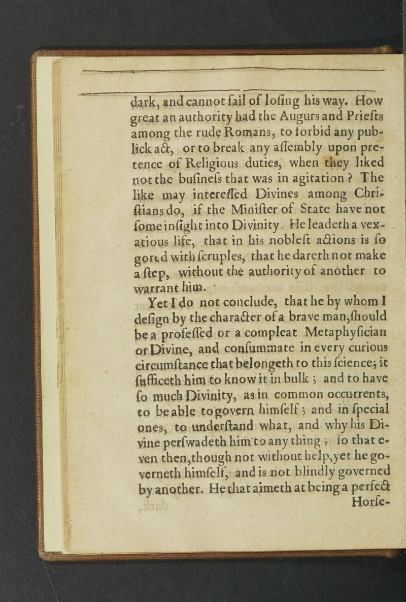 dark, and cannot fail of lofing his way. How great an authority had the Augurs and Priefts among the rude Romans, to forbid any pub- lick aft, or to break any affembly upon pre¬ tence of Religious duties, when they liked not the bufinefs that was in agitation ? The like may interefled Divines among Chri- ftians do, if the Minifter of State have not fomeinfight into Divinity, He leadetha vex- _ atious life, that in his nobleft aftions is fo gored with fcruples, that he dareth not make aftep, without the authority of another to warrant him. * Yet I do not conclude, that he by whom I defigo by the charafter of a brave man,fhould be a profefTed or a compleat Metaphyfician or Divine, and confmnmate in every curious circumftance thatbelongeth to this fcience} it fufficeth him to know it in bulk ; and to have fo much Divinity, as in common occurrents, to be able to govern himfelf > and ihfpecial ones, to underftand what, and why his Di¬ vine perfwadeth him to any thing } lo that e- ven then,though not without help,yet he go^ vcrneth himfelf, and is not blindly governed by another. He that aimeth at being a perfeft Horfe- rr-r-.r-