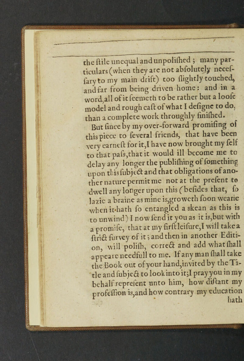 / the ftile unequal and unpolilhed ; many par¬ ticulars (when they are not abfolutely necef- farytomy main drift) too (lightly touched* and far from being driven home ; and in a worded of it feemeth to be rather but a loofe model and rough caft of what I defignc to do, than a complete work throughly finilhed. But fince by my over-forward promifing of this piece to feveral friends, that have been very earned for it,l have now brought my felf to that pafs5that it would ill become me to delay any longer the publifhing of fomething upon thisfubjed and that obligations ofano- ther nature permit me not at the prefent to dwell any longer upon this ('befides that, fo hi\c a braine as mine is,groweth foon wearie whenitdiath fo entangled a skean as this is to unwind) I now fend it you as it is,bui w?ith a promifc, that at my firftleifurc,! will take a flrifl: furvey of it*, and then in another Editi¬ on, will polifh, correa and add what (hall appcare needfull to me. If any man fhall take the Book out of your hand,invited by the Ti¬ tle and fubjea to look into it,I pray you in my behalf repreient unto him, how diftant my profeffion is,and how contrary my education ■ “ hath