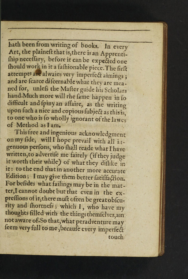 hath been from writing of books. In every Art, the plaineft that is,there is an Apprenti- - fliip neceflary, before it can be expe&edone fhould work in it a fafhionable piece.The firft attempts aWalwaies very imperfect aimings; and are fcarce difcernable what thev are mea- ned for, unlefs the Mafter guide his Scholars hand.Much more will rhe fame happen in fo difficult andfpinyan affaire, as the writing upon fuch a nice and copious fubjeft as this is, to one who is fo wholly ignorant of the lawcs of Method as I am. This free and ingenious acknowledgment on my fide, will I hope prevail with all in¬ genuous perfons, who flja.ll reade what I have written,to advertife me fairely (if they judge it worth their while) of what they diflike in it. to the end that in another more accurate Edition; I may give them better fatiffacfion. For befides what failings may be in the mat¬ ter,I cannot doubt but that even in the ex- preffions of it,there mufi often be great obfcu- rity and fhortnefs , which I, who have my thoughts filled with the things themfelves,am not aware of.So that,what peradventure may feem very full tome ,becaufe every imperfcfi touch