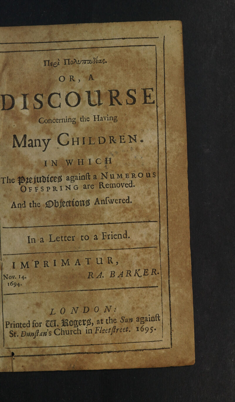 Tlee) O R 3 A Concerning the Having Many C hildrbk . IN WHICH The ^?ejttlsiceis againft a N um ejr.o us OeesprI^g are Removed. And the SDbjetttOttS Anfivered. In a Letter to a Friend. V imprimatur, DV. 14. 694. AM RA. BARK.ER• LONDON: Printed for m. »0get& at the Sun againft St. Dmftaris Church m Fleetftreet. 1695. < ! ,