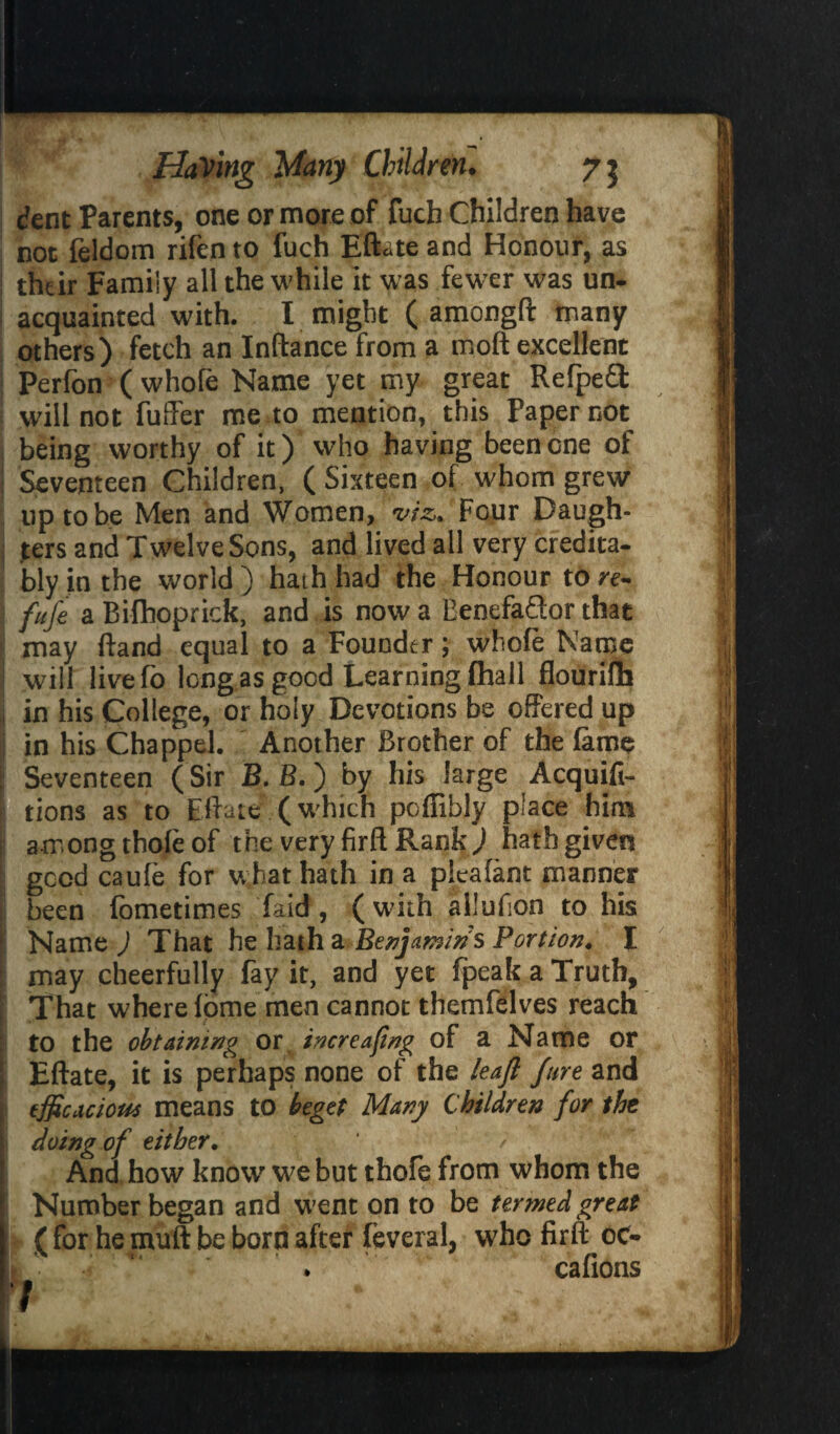 dent Parents, one or more of fuch Children have not feldom rifen to fuch Eftate and Honour, as thtir Famiiy all the while it was fewer was un¬ acquainted with. I might ( amongft many others) fetch an Inftance from a moft excellent Perfon ( whofe Name yet my great RefpeQ: will not fuller me to mention, this Paper not being worthy of it) who having beencne of | Seventeen Children. ( Sixteen of whom grew tip to be Men and Women, viz. Four Daugh¬ ters and Twelve Sons, and lived all very credita¬ bly in the world ) hath had the Honour to re- fufe a Bilhoprick, and is now a BenefaQor that may ftand equal to a Founder; whofe Name will livefo long as good Learning (hall flourifh 3 in his College, or holy Devotions be offered up 1 in his Chappel. Another Brother of the fame Seventeen (Sir B. B.) by his large Acquifi- 1 tions as to Eft ate (which poflibly place him among thofe of the very firft Rank ) hath given good caufe for what hath in a pleafant manner been fometimes Laid, (with aliufion to his Name ) That he hath a Benjamins Portion. I may cheerfully fay it, and yet fpeakaTruth, That where fome men cannot themfelves reach !to the obtaining or, increasing of a Name or Eftate, it is perhaps none of the leaf Jure and efficacious means to beget Many Children for the doing of either. ' / And how know we but thofe from whom the Number began and went on to be termed great ( for he mull be born after feveral, who firft oc- cafions 7