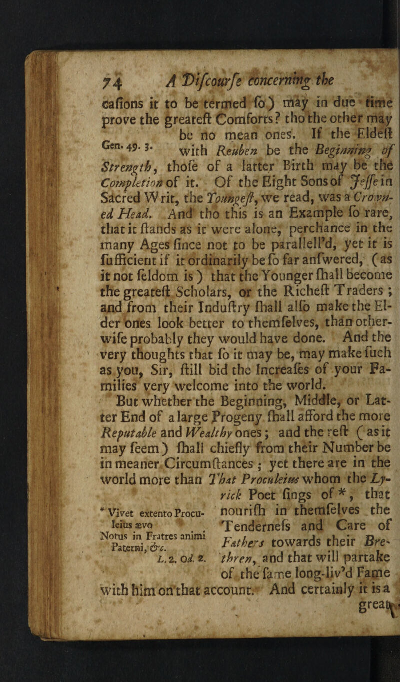 cafions it to be termed fo ) may in due time prove the greateft Comforts? tho the other may be no mean ones. If the Eldeft Gen. 49.3. witk Reuben be the Beginning of Strength, thofe of a latter Birth may be the Completion of it. Of the Eight Sons of Jeffein Sacred W rit, the Toimgejl, we read, was a Crown¬ ed Head, And tho this is an Example fo rare, that it ftands as it were alone, perchance in the many Ages fince not to be parallelfd, yet it is fufficientif it ordinarily be fo far anfwered, (as it not feldom is) that the Younger fhall become the greateft Scholars, or the Richeft Traders ; and from their Induftry fhall alio make the El¬ der ones look better to themfelves, than other- wife probably they would have done. And the very thoughts that fo it may be, may makefuch as you, Sir, ftill bid the Increafes of your Fa¬ milies very welcome into the world. But whether the Beginning, Middle, or Lat¬ ter End of a large Progeny fhall afford the more Reputable and Wealthy ones; and the reft ( as it may feem) fhall chiefly from their Number be in meaner Circumftances; yet there are in the world more than That Proculeius whom the £7- rick Poet fings of *, that nourifh inthemfelves the Tendernefs and Care of Fathers towards their Bre* HHl thren, and that will partake of the fame long-liv’d Fame with him on'that account.*: And certainly it is a * Vivet extento Procu- leius 3bvo Notus in Fratres animi Paterni, &c. L. 2. Od. 2. greau^