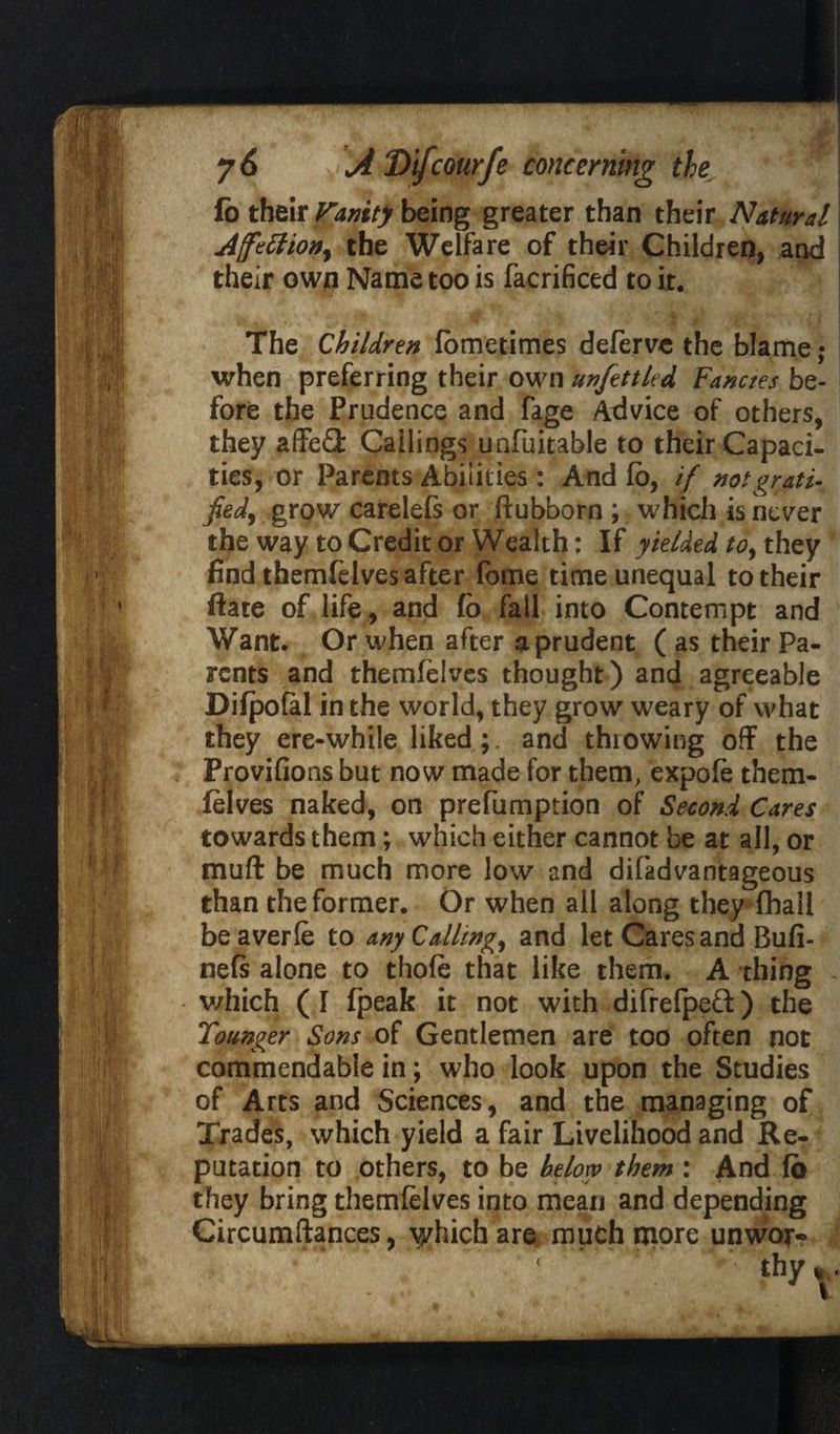 fo their Vanity being greater than their Natural Affection, the Welfare of their Children, and their own Name too is facrificed to it. The Children fometimes defervc the blame ; when preferring their own unfettled Fancies be¬ fore the Prudence and fage Advice of others, they affe£k Callings unfuitable to their Capaci¬ ties, or Parents Abilities : And fo, if not grati¬ fied, grow carelefs or ftubborn ; which is never the way to Credit or Wealth: If yielded to, they find themfelves after fome time unequal to their ftate of life, and fo fall into Contempt and Want. Or when after a prudent ( as their Pa¬ rents and themfelves thought) and agreeable Difpofal in the world, they grow weary of what they ere-while liked;, and thiowing off the Provifions but now made for them, expofe them¬ felves naked, on prefumption of Second Cares towards them; which either cannot be at all, or muff be much more low and disadvantageous than the former. Or when all along they fhall beaverfe to any Calling, and let Cares and Bufi- nefs alone to thofe that like them. A thing which (I fpeafe it not with difrefpeft) the Tounger Sons of Gentlemen are too often not commendable in; who look upon the Studies of Arts and Sciences, and the managing of Trades, which yield a fair Livelihood and Re¬ putation to others, to be below them : And fo they bring themfelves into mean and depending Circumftances, which are much more unwoj> i thyt