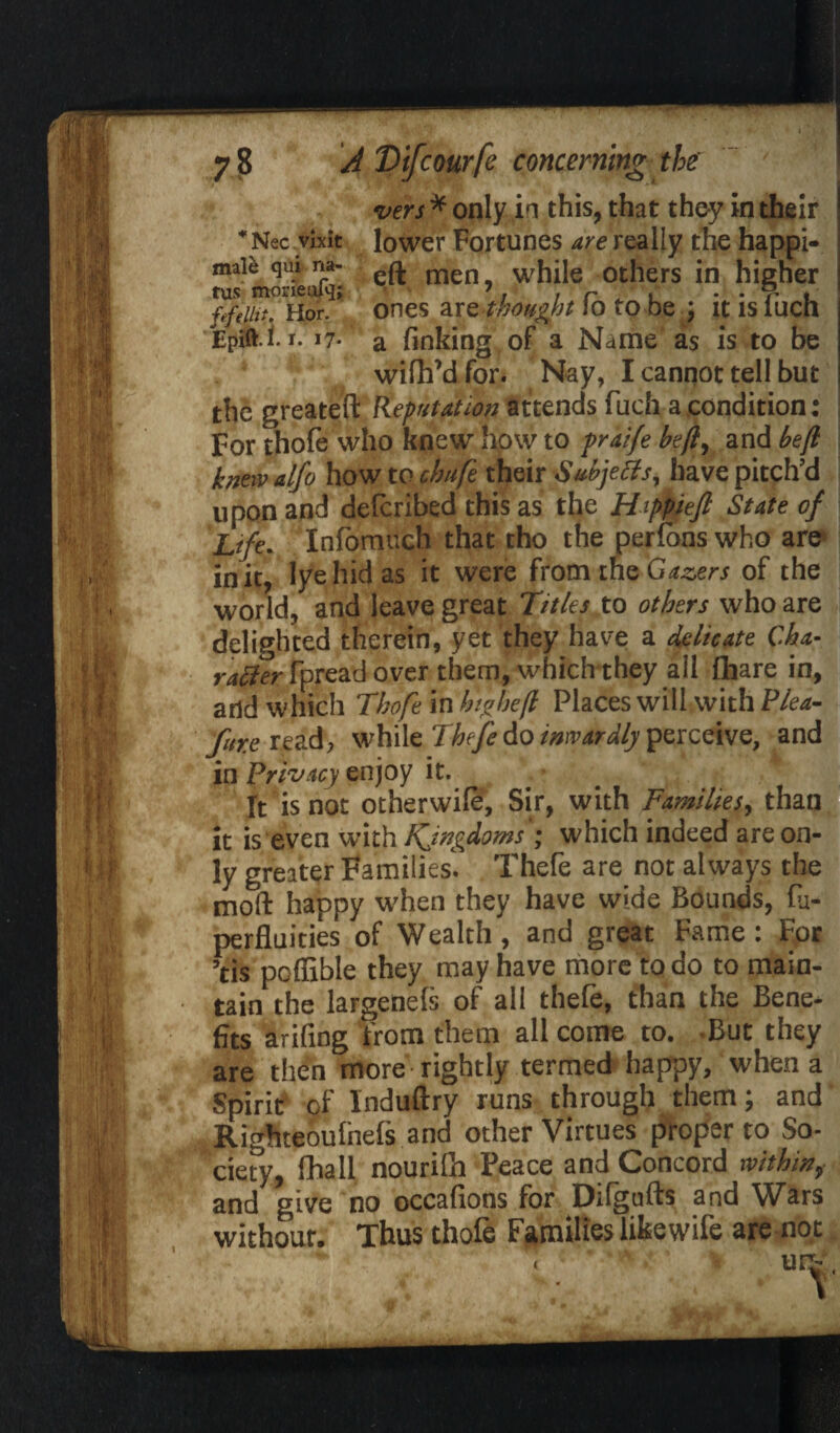 vers * only in this, that they in their *Nec vixit lower Fortunes are really the happi- male qui na- men whiJe others in higher fefeiii* Hor. ones are thought 10 to be \ ltisiucn Epift.i. r. 17* a finking of a Name as is to be wifhMfor. Nay, I cannot tell but the greateft Reputation attends fuch a condition: For thofe who knew how to praife be(l\ and be ft knew alfo how to cbufe their S&bjetfs, have pitch’d upon and deferibed this as the Happieft State of Life. Infomuch that tho the perlons who are in it, lye hid as it were from the Gazers of the world, and leave great Titles to others who are delighted therein, yet they have a delicate C.ha- r^er-fpread over them, which they all lhare in, and which Thofe in hi a he ft Places will with Plea- fore read, while Thefe do inwardly perceive, and in Privacy enjoy it. * • It is not otherwile, Sir, with Families, than it is even with Kjngdoms ; which indeed are on¬ ly greater Families. Thefe are not always the moll happy when they have wide Bounds, lu- perfluities of Wealth, and great Fame: For ’tis poffible they may have more to do to main¬ tain the largenels of all thefe, than the Bene¬ fits arifing from them all come to. -But they are then more rightly termed happy, when a Spirit of Induftry runs through them; and Righteoulhefs and other Virtues proper to So¬ ciety, fhall nourilh Peace and Concord within, and give no occafions for Dilgufts and Wars withour. Thus thofe Families like wife are not