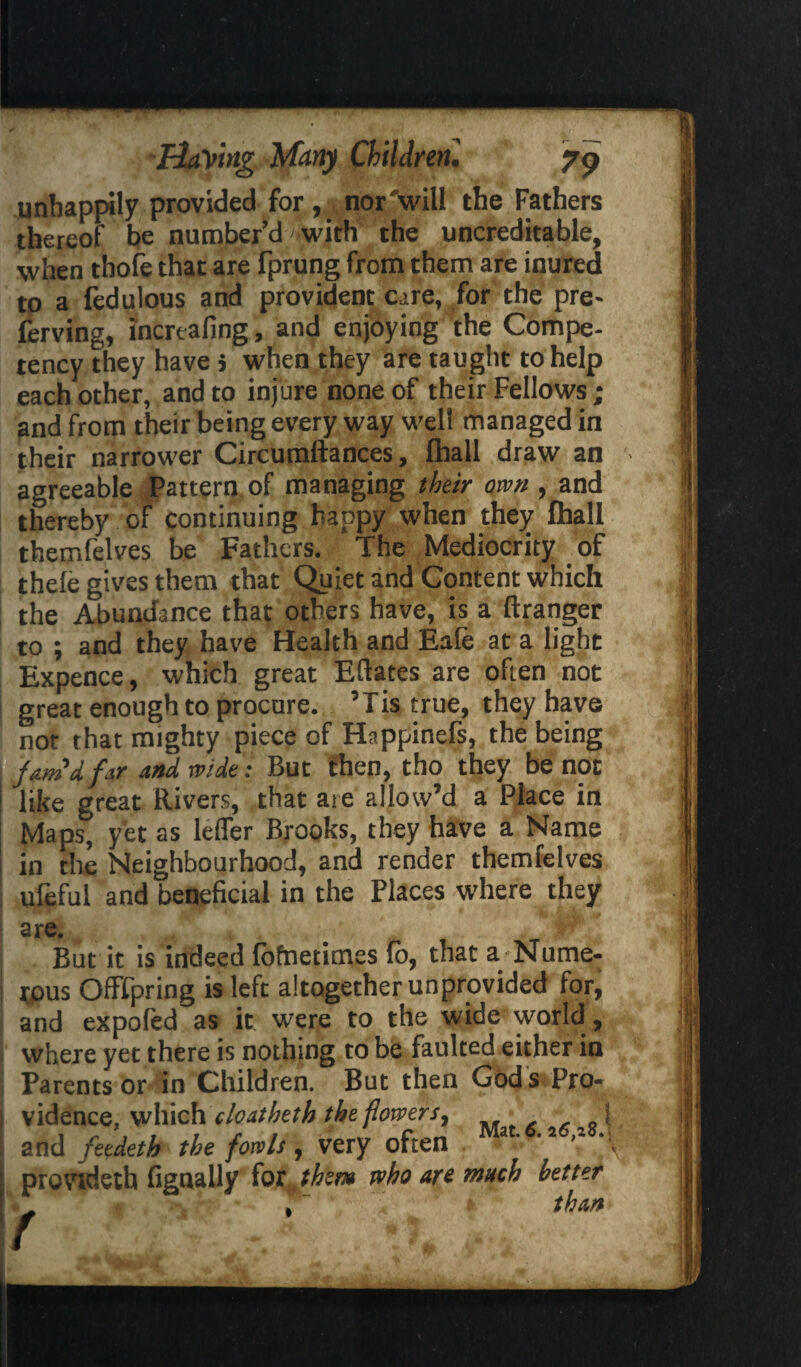 unhappily provided for, nor will the Fathers thereof be number’d' with the uncreditable, when thofe that are fprung from them are inured to a fedulous and provident c:re, for the pre- ferving, ihcreafing, and enjoying the Compe¬ tency they have > when they are taught to help each other, and to injure none of their Fellows; and from their being every way well managed in their narrower Circumftances, fhall draw an agreeable Pattern of managing their own , and thereby of continuing happy when they fhall themfelves be Fathers. The Mediocrity of thele gives them that Quiet and Content which the Abundance that others have, is a ftranger to ; and they have Health and Eale at a light Expence, which great Eftates are often not great enough to procure. ’Tis true, they have not that mighty piece of Happinefs, the being fam *4fir and wide: But then, tho they be not like great Rivers, that are allow’d a Place in Maps, yet as leffer Brooks, they have a Name in the Neighbourhood, and render themfelves ufeful and beneficial in the Places where they are. But it is indeed fofnetimes fo, that a Nume¬ rous Offfpring is left altogether unprovided for, and expofed as it were to the wide world, where yet there is nothing to be faulted either in Parents or in Children. But then God s Pro¬ vidence, which cleatbeth the flowers, i and feedetb the fowls, very often ‘2 '2 ' provtdeth fignally for them tvho are much better than %