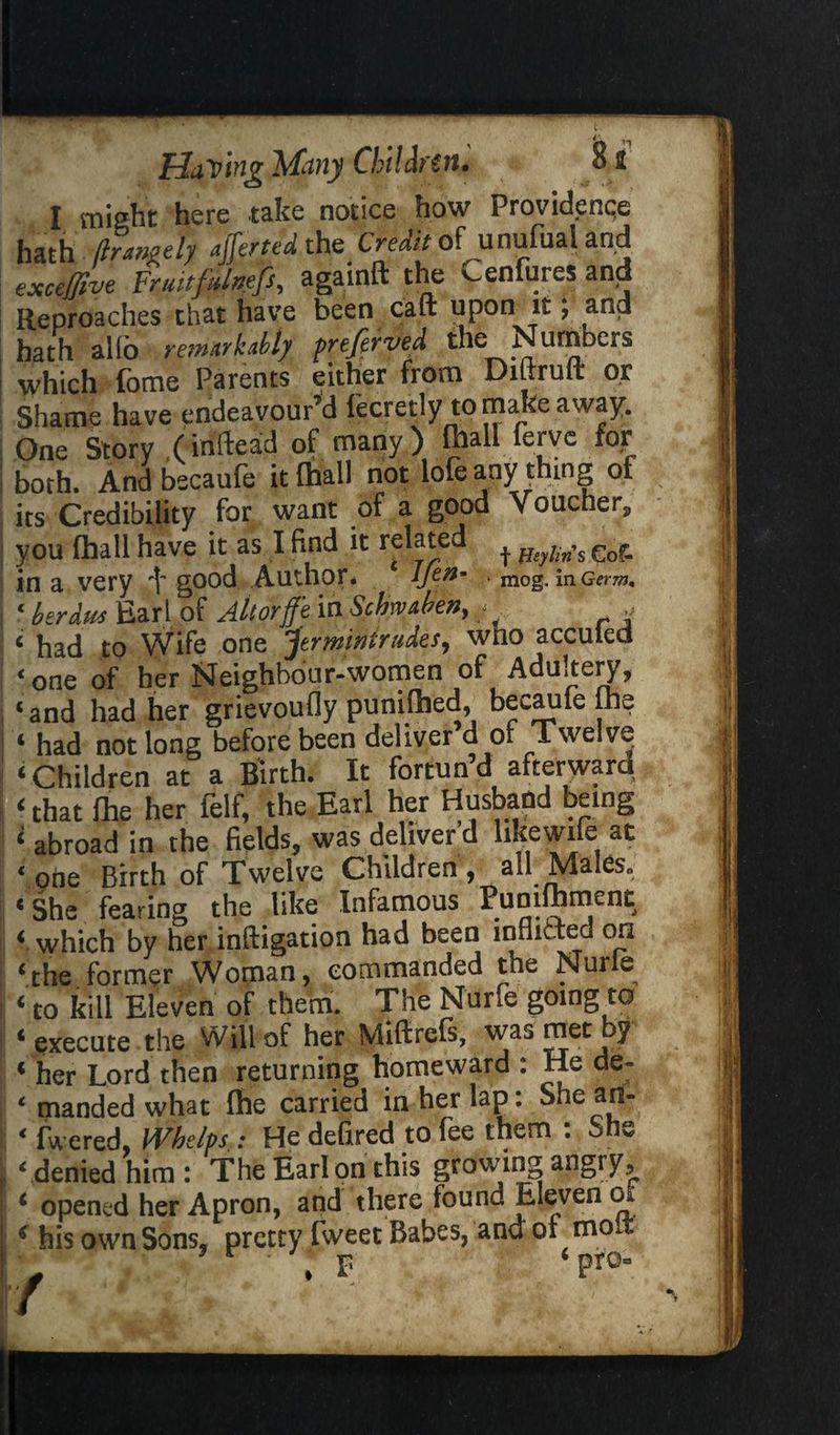 ri !i I might here take notice how Providenqe hath flrangtly ajferted the^ Credit of unufual and excejfive Fruitfdnefs, againft the v^enfures and Reproaches that have been cart upon it; and hath alio remarkably prefer ved the Numbers which fome Parents either from Diftruft or Shame have endeavour’d fecretly to make away. One Story (instead of many) ftiall ferye for both. And bscaufe it (hall not lofe any thing of its Credibility for want of a good Voucher, you lhall have it as I find it related + ^ s eof- in a very good Author. Ifefa * mog. in Germ, 1 lerdut Earl of Allorfe in Scbmhen, - - c had to Wife one Jtrmintrudes, wno acculed * one of her ^Jcighbour-women of Aduitery, ‘and had her grievoufly punilhed, becaufe fhe ‘ had not long before been deliver d of Twelve ‘Children at a Birth. It fortun’d afterward ‘ that fhe her felf, the Earl her Husband being ‘ abroad in the fields, was deliver d like wife at ‘one Birth of Twelve Children, all Males. ‘She fearing the like Infamous Pumlhment ‘ which by her inftigation had been inflicted on ‘the former Woman, commanded the Nurle ‘to kill Eleven of them. The Nurfe going to ‘ execute the w ill of her Miftrefs, was met y * her Lord then returning homeward : He de- ‘ manded what Ihe carried in her lap: She an- ‘ fwered, Whelps : He defired to fee them : She ‘ denied him : The Earl on this growing angry, ‘ opened her Apron, and there found Eleven o* ( his own Sons, pretty fweet Babes, and of mo ' , F * pro-