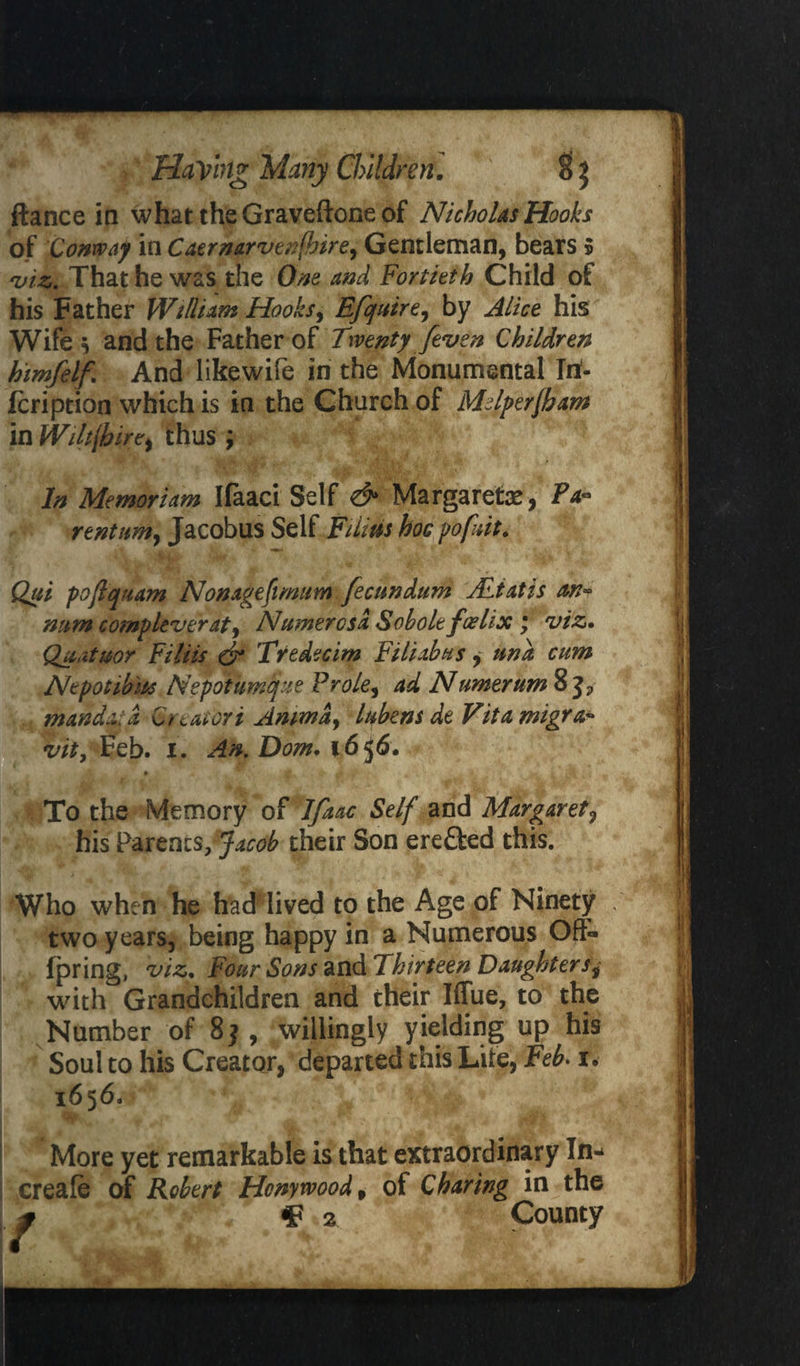 ftance in what the Graveftone of Nicholas Hooks of Conway in Ca$rmrven(hire, Gentleman, bears 5 •viz. That he was the One and Fortieth Child of his Father William Hooks, Efquire, by Alice his Wife * and the Father of Twenty [even Children himfelf. And likewife in the Monumental In- fcription which is in the Church of Mdperfham in Wiltfb ire, thus j In Memoriam Ifaaci Self & Margaret#, Fa- rtntum, Jacobus Self Films hoc pofuit. Qui poftquam Nonagefimum fecundum ALiatis ax* num comp lever at ^ Ntimer os a Sobole foelix \ viz• Quatuor Filiis & Tredecim Filiahus, und cum Ntpotibm Nepotunique Frole, ad Numerum 8 mandaid Cftatori Ammdj Iqbens de Vitamigra* vity Feb. i. An. Dom. \6$6. • ^ , *■ *r . k ; To the Memory of Ifaac Self and Margaret, his Parents/Jacob their Son ere&ed this. Who when he had lived to the Age of Ninety two years, being happy in a Numerous Oft- fpring, viz. Four Sons and Thirteen Daughters^ with Grandchildren and their Iffue, to the Number of 8j, willingly yielding up his Soul to his Creator, departed this Life, Feb. i* 1656. More yet remarkable is that extraordinary In* creafe of Robert Hcnywood% of Charing in the / ¥2 County