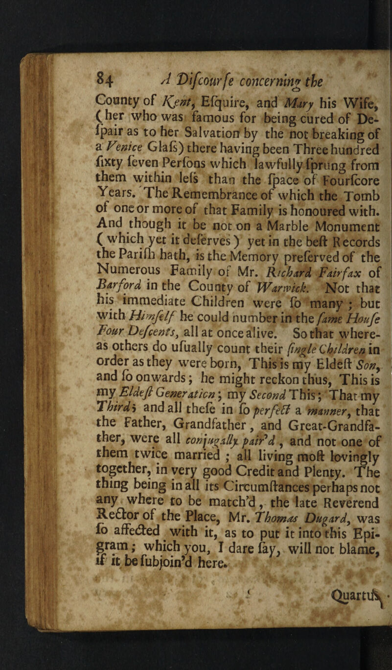 County of Kjnt^ Efquire, and Mary his Wife, (her who was famous for being cured of D'e- Ipair as to her Salvation by the not breaking of a Venice Glafs) there having been Three hundred fixty feven Perfbns which lawfully fprung from them within lefs than the (pace of Fourfcore Years. The Remembrance of which the Tomb of one or more of that Family is honoured with. And though it be not on a Marble Monument ( which yet it deferves) yet in the beft Records the Parifli hath, is the Memory preferved of the Numerous Family of Mr. Richard Fairfax of Bar ford in the County of Warwick. Not that his immediate Children were fo many ; but with Himfilf he could number in the fame Houfe Four Dejcents, all at once alive. So that where¬ as others do ufually count their [ingle Children in order as they were born, This is my Eldeft Sony and fo onwards; he might reckon thus, This is my Eldeft Generation; my Second This; That my *lhirdb and all thefe in fo perfeff a manner, that the Father, Grandfather, and Great-Grandfa¬ ther, were all conjugally pair'd , and not one of them twice married ; all living moft lovingly together, in very good Credit and Plenty. The thing being in all its Circumftances perhaps not any where to be match’d, the late Reverend Redfor of the Place, Mr. Thomas Dugardy was fo affedted with it, as to put it into this Epi¬ gram ; which you, I dare fay, will not blame, if it be fubjoin’d here. <