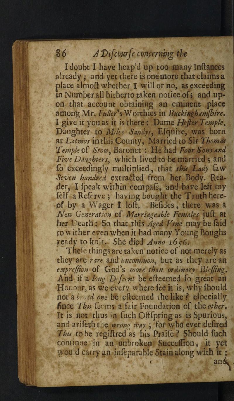 I doubt I have heap’d up too many Inftances already ; a nd yet there is one more chat claims a place almoft whether I will or no, as exceeding in Nutfiber all hitherto taken notice of > and up¬ on that account obtaining an eminent place amon|5 Mr. Fuller's Worthies in Buckin°hamfbire. I give it you as it is there: Dame Hefter Temple, Daughter to M*ks Sandys, Efquire, was born at Latmos in this County, Married to Sir Thorns Temple of Stvw, Baronet : He had Four Sons and Five Daughters, which lived to be married 5 and lo exceedingly multiplied, that this Lady faw Seven hundred extradled from her Body. Rea¬ der, I fpeak within compais, and have left my felf aReferve ; having bought the Truth here¬ of by a Wager I loft, Befides, there was a New Generation cf Marriageable Females juft at her Death: So that this Aged Vine may be faid to wither even when it had many Young Boughs resdy to knit. She died Anno 16 $6. The^e things are taken notice of not merely as they are rare and uncommon, but as they are an estpreffion of God’s more than ordinary Bleffing. And if a long D fcent be efteemed fo great an Hol w, as we every where fee it is, why fbould not a brj&d one be efteemed the like ? efpeciallv fince This IT ms a fair Foundation of t\\z other. It is not thus in Rich Oftipring as is Spurious, and arifetfh the wrong way ; for who ever defired This to be regiftred as his Praile ? Should fuch continue in an unbroken Succeffion, it yet yvouid carry an inftparablc Stain along with it;