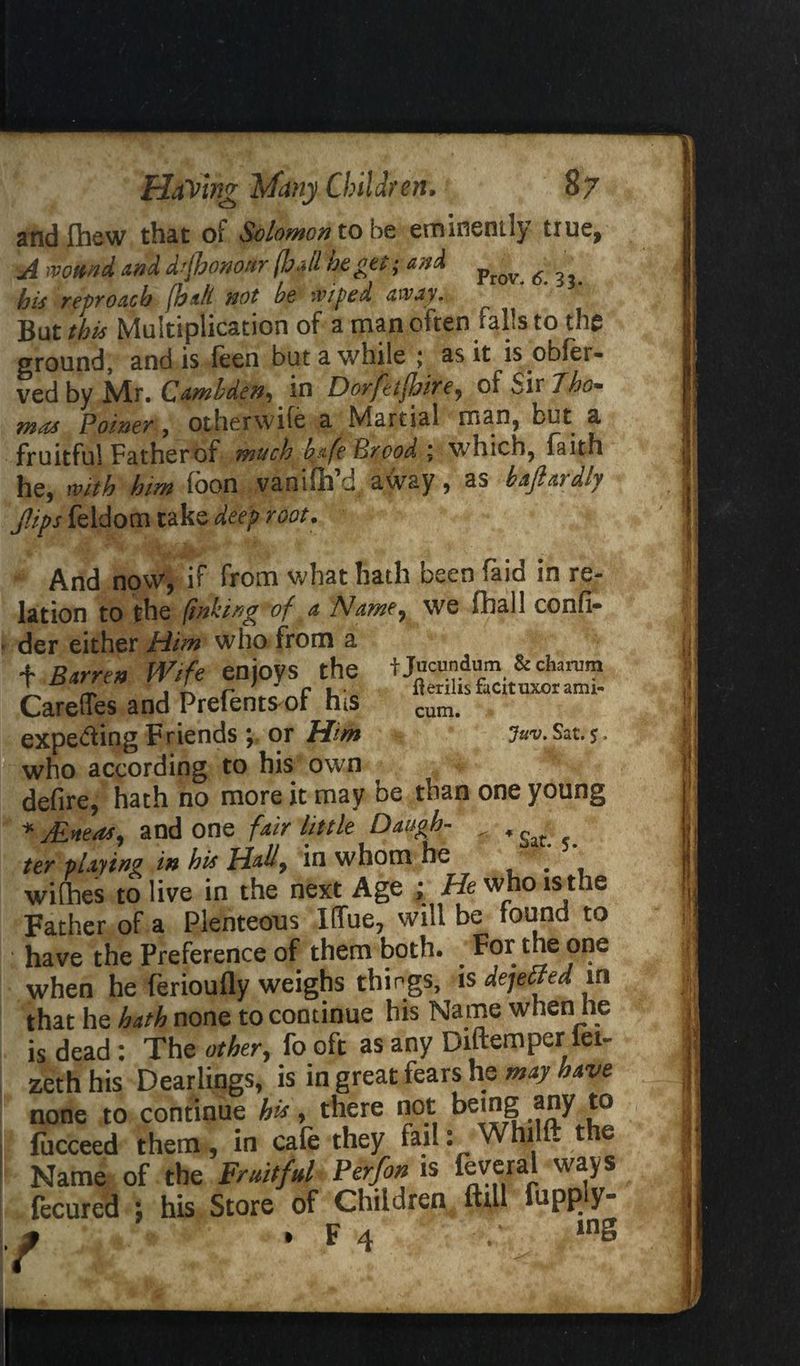 andfhew that of Solomon to be eminenily true, A wound and dtfhononr (hall he get; and ^ ^ his reproach (hah not be wiped away. ^ But this Multiplication of a man often falls to the ground, and is feen but a while ; as it is obfer- ved by JVtr. Cambden-, in Dorfetfuire^ of Sir 7ho» mnn Poiner, other wile a Martial man, bit a fruitful Father of much b&fe Brood ; which, faith he, with him loon vanifh d away 9 as b&fl&idly Jlips feldom take deep root. And now, if from what hath been laid in re¬ lation to the (inking of a Name, we fhall confi- der either JHtim who from a t Barren Wife enjoys the CarefTes and Prefentsmf his expeding Friends ; or Him who according to his own defire, hath no more it may be than one young * jEh&oSj and one fair little Daugh- ^ * ' ter playing in his Hall, in whom he u * withes to live in the next Age ; He who is the Father of a Plenteous I(fue7 will be found to have the Preference of them both. For the one when he ferioufly weighs things, is dejefftd in that he hath none to continue his Name when he is dead : The other, fo oft as any Diftempcr iei~ zethhis Dearlings, is in great fears he may have none to continue his, there not being any to fucceed them, in cafe they fail: Whilft the Name of the Fruitful Perfon is feveral ways fecured ; his Store of Children ftill flippy* . f 4 ;• in§ fjucundum &charam flerilis facituxor ami- cum. Juv. Sat. $,