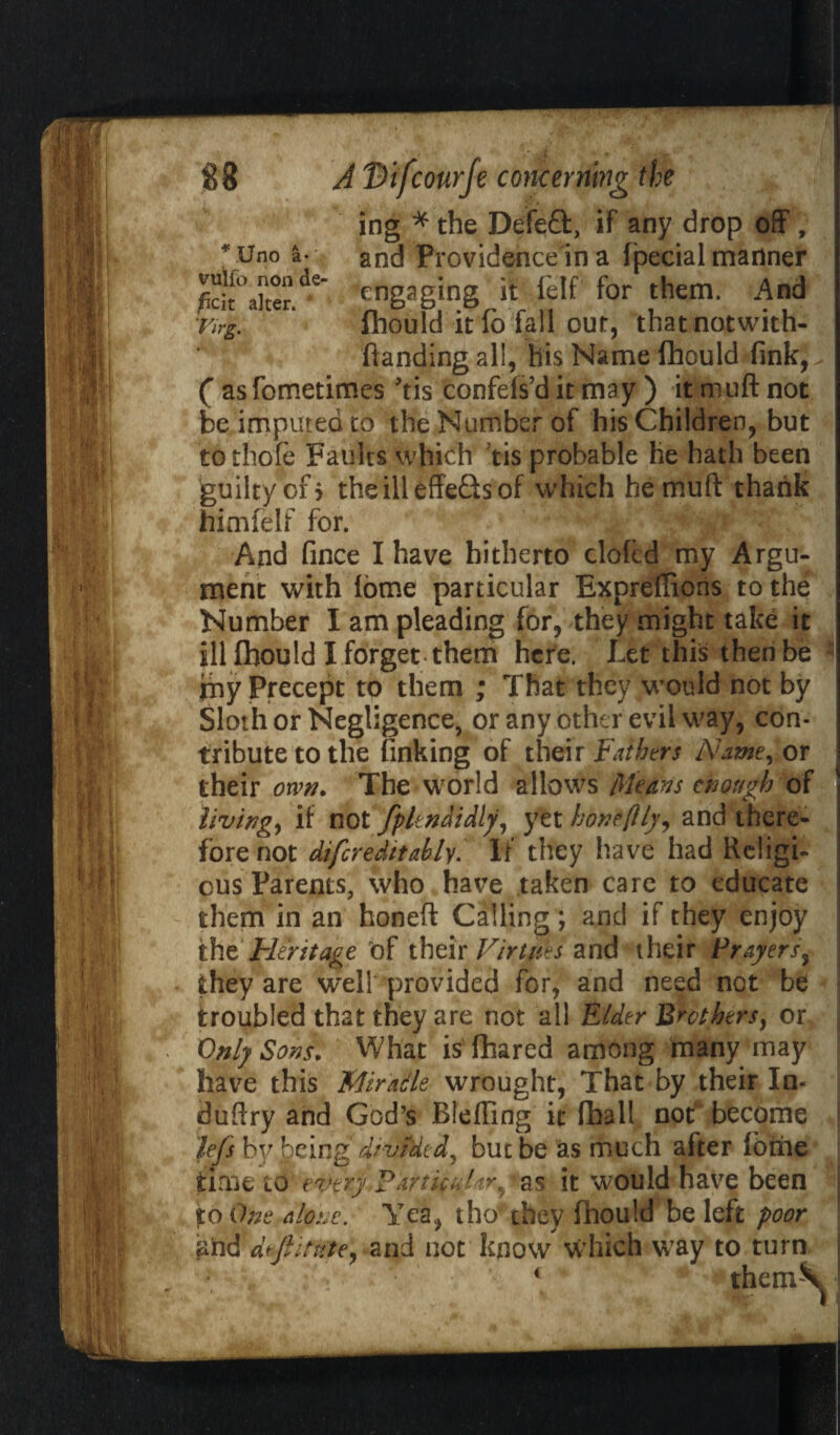 ing * the Defeft, if any drop off, * Uno a-v and Providence'in a fipecial manner SlTer.de' rngjging it felf for them. And Tirg. lhould it io fail out, thatnotwith- flanding all, his Name (hould fink,. ( asfometimes ’tis confefs’d it may ) it muft not be imputed to the Number of his Children, but to thofe Faults which tis probable he hath been guilty of > theilleffeQsof which he muft thank himfelf for. ; And fince I have hitherto clofcd my Argu¬ ment with lorne particular Expreftions to the Number I am pleading for, they might take it ill lhould X forget them here. Let this then be my Precept to them ; That they would not by Sloth or Negligence, or any other evil way, con¬ tribute to the finking of their Fathers Name, or their own. The world allows Means enough of living, if not fplmdidly, yet honeftly, and there¬ fore not difcr edit ably. If they have had Religi¬ ous Parents, who have taken care to educate them in an honeft Calling; and if they enjoy tht Heritage bf their Virtues and their Prayers, they are well provided for, and need not be troubled that they are not all Elder Brothers, or Only Sons. What is fhared among many may have this Miracle wrought, That by their In- duftry and God’s Bleffing it fhall not become lefts by being divided, but be as much after lome time to every Particular^ as it would have been to One a lot. and deftitn