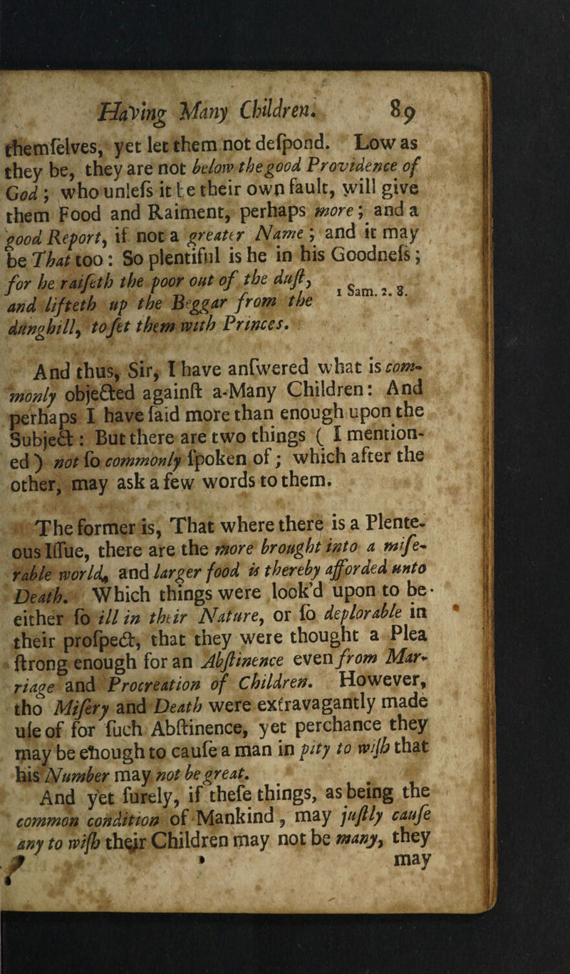 themfelves, yet let them not defpond. Low as they be, they are not below the good Providence of God; who unlefs it te their own fault, *vil! give them Food and Raiment, perhaps more; and a oood Report, if not a greater Name ; and it may be That too: So plentiful is he in his Goodnefs; for he raifeth the poor out of the ditjf ^ ^ ^ and hfttth up the Beggar from the dunghill, to fet them with Princes. . , . ** ■ JH; nf . * ■» Mt* And thus, Sir, I have anfwered what iscorn* monly objefted againft a-Many Children. And perhaps I have faid more than enough upon the SubjeCt: But there are two things ( I mention¬ ed ) not fo commonly ipoken of; which after the other, may ask a few words to them. The former is, That where there is a Plente¬ ous IlTue, there are the more brought into a wife* Table world* and larger food it thereby ajf orded unto Death. Which things were look’d upon to be- either fo ill in thtir Nature, or ib deplorable in their profpebt, that they were thought a Plea ftrong enough for an Abftinence evznfrom Mar* riage and Procreation of Children. However, tho Mifery and Death were extravagantly made uleof for fuch Abftinence, yet perchance they may be etiough to caule a man in pity to with that his Number may not be great. . And yet furely, if thefe things, as being the common condition of Mankind, may juftly caufe any to wifh th^r Children may not be many> they * • may