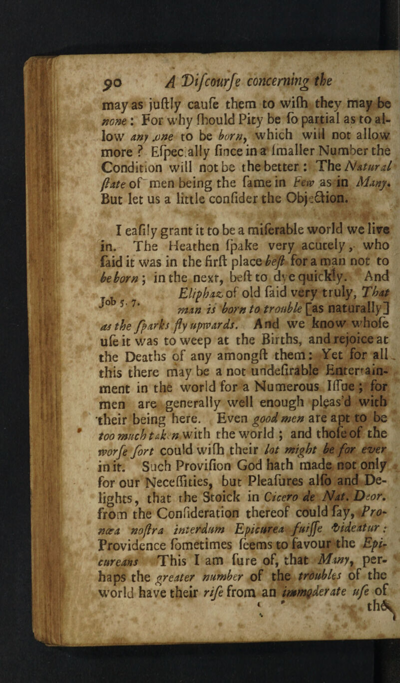 may as juftly caufe them to wifh they may be none : For why fhould Pity be fo partial as to al¬ low Any .one to be born, which will not allow more ? Elpec aliy fince in a lmaller Number the Condition will not be the better: The Natural [lAte of men being the fame in Few as in Many* But let us a little confider the Objeftion. I eafily grant it to be a miferable world we lire in. The Heathen Ipake very acutely, who faid it was in the firft place befi for a man not to be born ; in the next, beftto dve quickly. And Eliphaz of old faid very truly, That 5' 7‘ man is born to trouble [as naturally] as the fparks fly upwards. And we know whole uleitwas to weep at the Births, and rejoice at the Deaths of any amongft them: Yet for all. this there rnay be a not undelirable Entertain- ment in the world for a Numerous IlTue ; for men are generally well enough pleas’d with their being here. Even good men are apt to be too much taken with the world ; and thofeof the rvorfe fort could wifh their lot might be for ever in it. Such Provifion God hath made not only for our Neceffities, but Pleafures alfo and De¬ lights, that rhe Stoick in Cicero de Nat.Deor. from the Confideration thereof could fay, Pro- nor a noflra interdum Epicurea fuiffe ftideatur • Providence fometimes Teems to favour the Epi¬ cureans This I am fure of, that Many, per¬ haps the greater number of the troubles of the world have their rife from an immoderate ufe of th\ * •