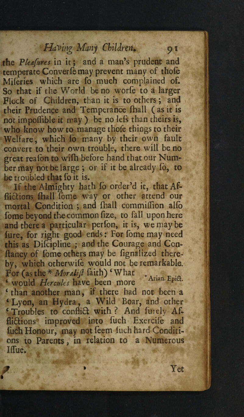 the Pleafures in it; and a man’s prudent and temperate Converfe may prevent many of thole Miferies which are fo much complained of. So that if the World be no worfe to a larger Flock of Children, than it is to others; and their Prudence and Temperance fhall ( as it is not impofiible it may ) be no lels than theirs is, who know how to manage thoie things to their Welfare, which lo many by their own fault convert to their own trouble, there will be no great realon to wifh before hand that our Num¬ ber may not be large ; or if it be already lo, to be troubled that fo it is. If the Almighty hath fo order’d it, that Af¬ flictions ftiall Tome way or other attend our mortal Condition ; and fhall commiffion alio fome beyond the common fize, to fall upon here and there a particular perfon, it is, we may be lure, for right good ends: For lome may need this as Dilcipline ; and the Courage and Con- ftancy of lome others may be fignalized there¬ by, which otherwile would not be remarkable. For (as the * Mordijl faith) ‘What . ‘ would Hercules have been more rian' pia’ ‘ than another man, if there had not been a ‘Lyon, an Hydra, a Wild Boar, and other ‘Troubles to conflict with ? And finely Af¬ flictions^ improved into fuch Exercife and fuch Honour, may not feem luch hard Conditi¬ ons to Parents, in relation to a Numerous KIfTue. A I Yet
