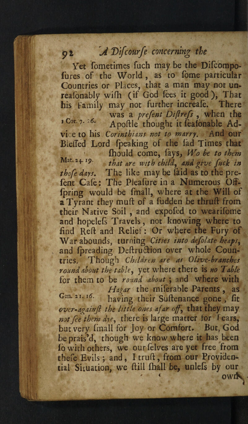 Yet fometimes fuch may be the Difcompo- fures of the World , as to fome particular Countries or Places, that a man may not un- realonably wifh (if God fees it good), That his Family may not further increafe. There was a prefent Diftrefs , when the i Cor. 7.26. Apoftle thought itfeafonable Ad¬ vice to his Corinthians not to marry. And our Bieffed Lord (peaking of the fad Times that fhould come, fays, Wo he to them that are with child, and give fuck in thofe days. The like may be (aid as to the pre¬ fent Cafe: The Pleafure in a Numerous Off- fpring would be fmall, where at the Will of a Tyrant they mud of a fudden be thruft from their Native Soil , and expofed to wearifome and hopelefs Travels, not knowing where to find Reft and Relief: Or where the Fury of War abounds, turning Cities into defolate heapsy and fpreading Deftruftion over whole Coun¬ tries, Though Children are ns Olive-branches roundabout the table, yet where there is no Table for them to be round about ; and where with Hagar the miferable Parents, as having their Suftenance gone , fit over^againjl the little ones ajar ojfy that they may not fee them dye, there is large matter for f ears, but very fmall for Joy or Comfort* But, God be prais’d, though we know where it has been fb with others, we our felves are yet free from thefe Evils; and, I truft, from our Providen-