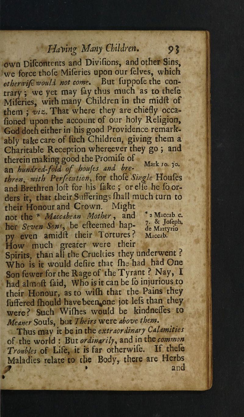 own Difcontents and Divifions, and other Sins, we force thofe Miferies upon our felves, which othertvife would not come. But fuppofe the con¬ trary ; we yet may lay thus much as to thele Miferies, with many Children in the midft of them ; viz. That where they are chiefly occa- fioiied upon the account of our holy Religion, God doth either in his good Providence remark¬ ably take care of fuch Children, giving them a Charitable Reception whereever they go ; and therein making good the Promife of an hundred-fold of houjes and bre¬ thren, with Perfection, for thohe Single Houfes and Brethren loft for his fake ; or elfe he lo or¬ ders it, that their Sufferings fhall much turn to their Honour and Crown. Might not the * Mtccabean Mother, and her Seven Sonf, be efteemed hap- • « « • nr> ^ * 2 Maccab. c. 7. & Jofeph, de Martyrio py even amidft their Tortures? Maccab. How much greater were their Spirits, than all the Cruelties they underwent ? Who is it would defire that fhe had had One Son fewer for the Rage of theTyrant? Nay, I had almoft faid, Who is it can be fo injurious to their Honour, as to with that the Pains they futf ered fhould have been^one jot lels than they were? Such Wifhes would be kindnefles to Meaner Souls, but Theirs were above them. Thus may it be in the extraordinary Calamities of the world : But ordinarily, and in the common Troubles of Life, it is far otherwife. If thefe Maladies relate to the Body, there are Herbs and