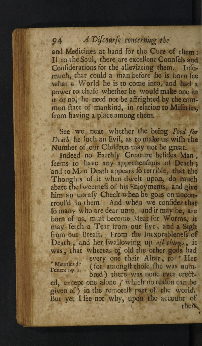 and Medicines at hand for the Cure of them: If to the Soul, there are excellent Counfels and Confiderations for the alleviating them. Info- much, that could a man before he is born fee what a World he is to come into, and had a power to chufe whether he would make one in it or no, he need not be affrighted by the com¬ mon ftate of mankind, in relation to Miferies, from having a place among them. See we next whether the being Food for Death be fuch an Evil, as to make us wifh the Number of our Children may not be great. Indeed no Earthly Creature befides Man, leems to have any apprehenfions of Death j and to Man Death appears fo terrible, that the Thoughts of it when dwelt upon, do much abate the fweetnefs of his Enjoyments, and give him an uneafy Check when he goes on uncon- troul’d in them And when we confider that jfo many who are dear unro, and it may be, are born of us, mult become Meat for Worms, it may fetch a Tear from our Eye, and a Sigh from our Breast. From the Inexorablenefs of Death , and her fwallowing up all things 9 it was, that whereas o£ old the other gods had every one their Altar, to * Her ^Meurfmsde rfor amongft thofe {he was sum- bred) there was none ever erect- ed, except one alone ( which no realon can be given of) in the remoteft part of the world. But yet I lee not why, upon the account of theiV