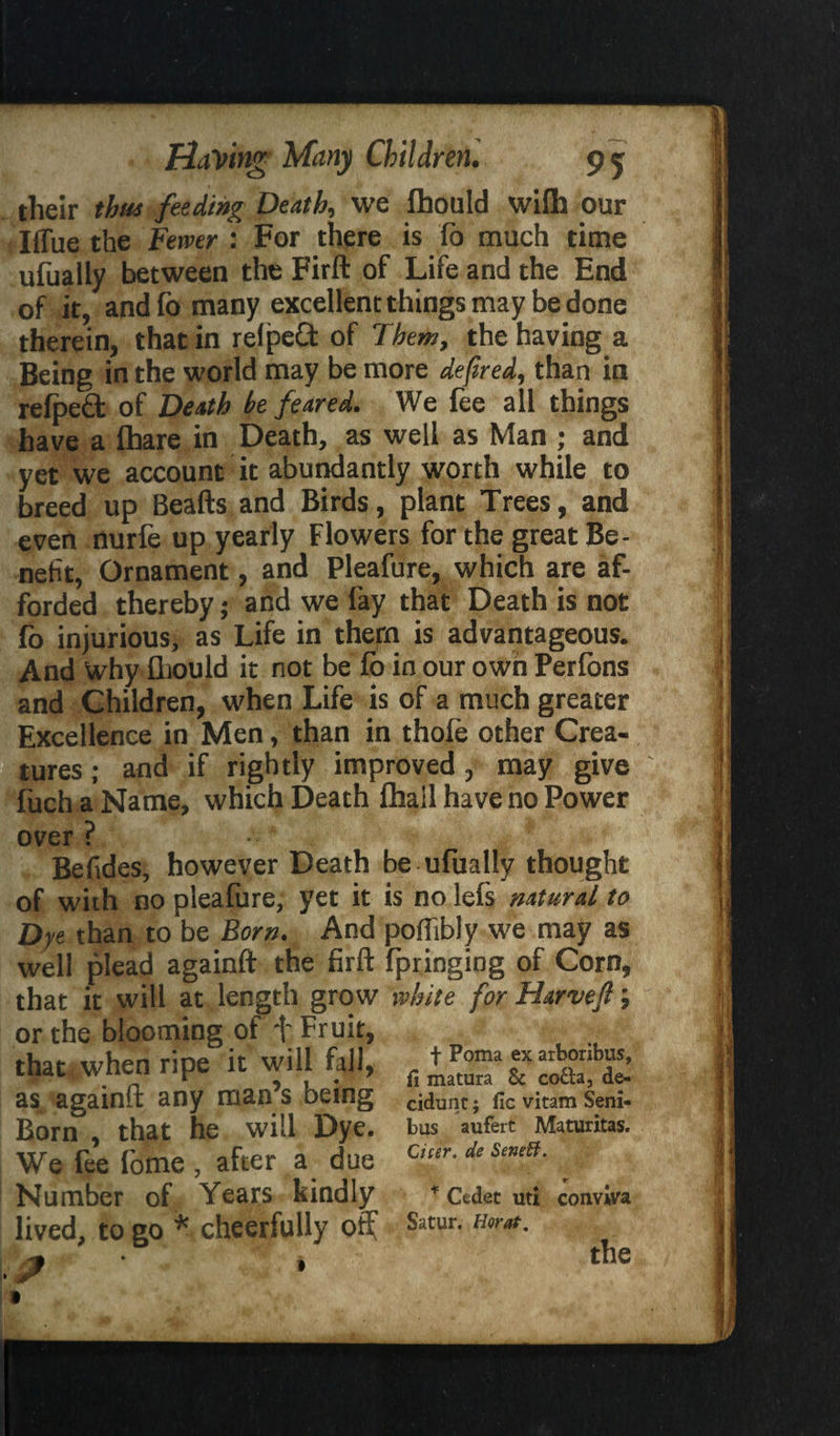 their thus feeding Death, we fhould wifh our Iflue the Fewer : For there is fo much time ufually between the Firft of Life and the End of it, andfo many excellent things may be done therein, that in relpeft of Them, the having a Being in the world may be more defired, than in refped of Death he feared. We fee all things have a fhare in Death, as well as Man ; and yet we account it abundantly worth while to breed up Beafts and Birds, plant Trees, and evert nurfe up yearly Flowers for the great Be¬ nefit, Ornament, and Pleafure, which are af¬ forded thereby; and we fay that Death is not fo injurious, as Life in them is advantageous. And Why flwould it not be lo in our owrt Perfons and Children, when Life is of a much greater Excellence in Men, than in thofe other Crea¬ tures ; and if rightly improved, may give fuch a Name, which Death fhail have no Power over ? Befides, however Death be ufually thought of with no pleafure, yet it is no lefs natural to Dye than to be Born. And poftibly we may as well plead againft the firft fpringing of Corn, that it will at length grow white for Harvejl; or the blooming of + Fruit, that 1 when ripe it will fall, , tPoma « at„bib“s’ as agamft any man s being ddunt. fiGVitamSeni. Born\ that he will Dye. bus aufert Maturitas. We fee fome , after a due a“r-deSeneB- Number of Years kindly * Cedet uti conviva lived, to go * cheerfully off Satur* Horat- ? * : the