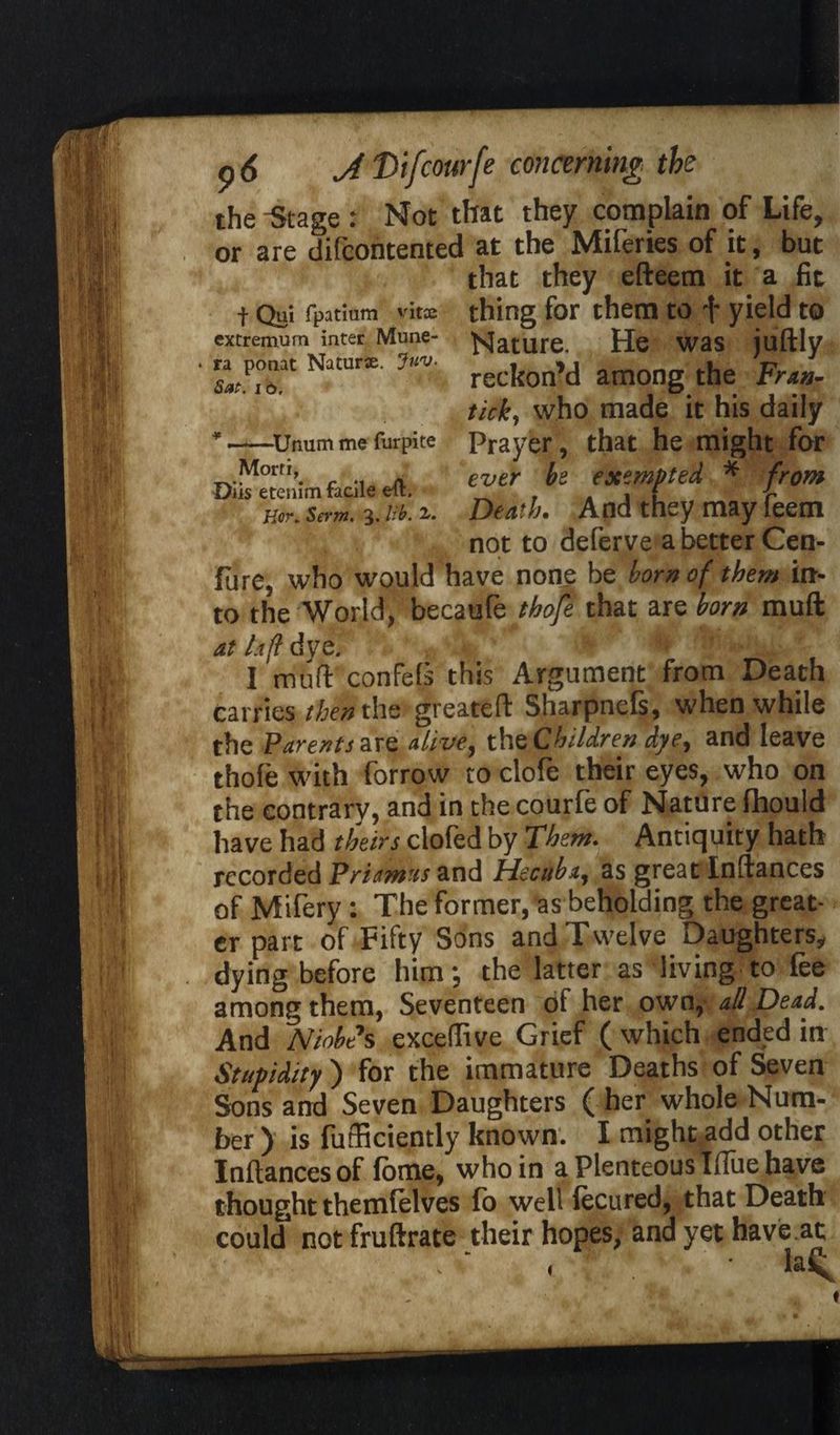 f Qui fpatinm vitie extremum inter Mune- ra ponat Naturse. Juv. Sat. 16. * —Unum me furpite Morfi, Diis etenim facile eft. Hor. Serm. 3, lib. 2.. p <5 J. Difcourfe concerning the the -Stage : Not that they complain of Life, or are difcontented at the Miferies of it, but that they efteem it a fit thing for them to f yield to Nature. He was juftly reckon’d among the Frun- tick, who made it his daily Prayer, that he might for ever be exempted * from Death. And they may feem not to deferve a better Cen- fure, who would have none be born of them in¬ to the World, becaufe thofe that are born muft at luff dye. '<■ ! 1 mud confels this Argument from Death carries then the greateft Sharpnefs, when while the Parents are alive, the Children dye, and leave thofe with forrow to clofe their eyes, who on the contrary, and in the courfe of Nature fhould have had theirs clofed by Them. Antiquity hath recorded Priamus and Hecuba, as great Inftances of Mifery: The former, as beholding the great¬ er part of Fifty Sons and Twelve Daughters, dying before him; the latter as living to fee among them, Seventeen of her own, all Dead. And Nlobe's excelfive Grief ( which ended in Stupidity ) for the immature Deaths of Seven Sons and Seven Daughters ( her whole Num¬ ber ) is fufficiently known. I might add other Inftances of fome, who in a Plenteous Iflue have thought themfelves fo well lecured, that Death could notfruftrate their hopes, and yet have.at