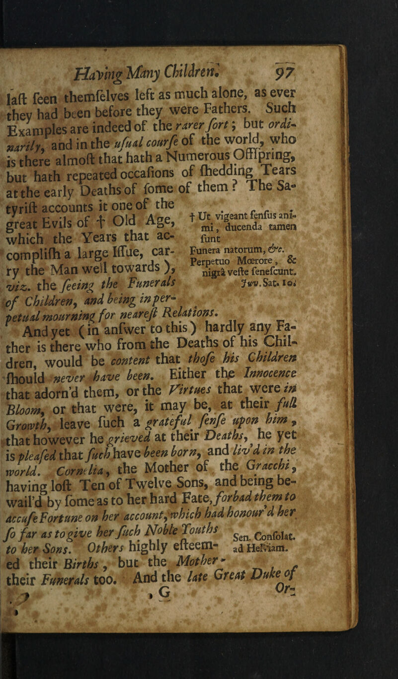 f Ut vigeant fenfus an!** mi, ducenda tameri funt Funera natonitn, &c. Perpetuo Moerore, & nigra vefte fenefcunt, iOi Having Many Children! 97 laft feen themlelves left as much alone, as ever they had been before they were Fathers Such Examples are indeed of th e rarer fort; but ordi¬ narily,and in the ufual courfe of the world, who is there almoft that hath a Numerous Offfpring, but hath repeated occafions of ftiedding Tears at the early Deaths of fome of them . The Sa« ty rift accounts it one of the great Evils of Old Age, which the Years that ac- complifh a large Iffue, car¬ ry the Man well towards ), viz. the feeing the Funerals ■of Children, and being infer- . pet ml mourning for nearejl Relations. And yet (in anfwer to this) hardly any Fa¬ ther is there who from the Deaths of his Chil¬ dren would be content that thofe his Children fhouid never have been. Either the Innocence that adorn’d them, or the Virtues that were in Bloom, or that were, it may be at their full Growth, leave fuch a grateful fenfe upon him , that however hq grieved at their Deaths, he yet is pleafed that fuch have been born, and livd m the world. Cornelia, the Mother of the Gracchi, having loft Ten of Twelve Sons, and being be¬ wail’d by fome as to her hard Fate,forbad them to accufe Fortune on her account,'which had honour d her fo far as to give her fuch Noble Touths ^ Confo,atu to her Sons. Others highly elteem- ad Heiviam. ed their Births, but the Mother- _ their Funerals too. And the late Great Duke of , , G 0r