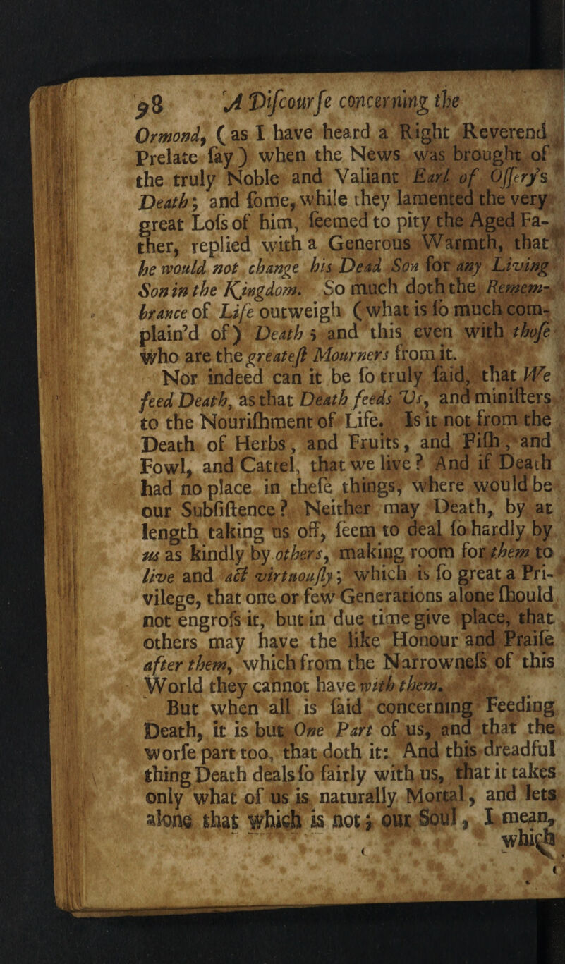 Ormond, (as I have heard a Right Reverend Prelate fay ) when the News was brought of the truly Noble and Valiant Earl of Ojferfs Death', and fome, while they lamented the very great Lofsof him, feemed to pity the Aged Fa-, ther, replied with a Generous Warmth, that' he would, not change his Dead Son for any Living Son in the Kjngdom. So much d ot h the Remem- brance of Life outweigh ( what is fo much com¬ plain’d of) Death i and this even with thofe who are the greatejl Mourners from it. : Nor indeed can it be fo truly faid, that We feed Death, as that Death feeds Vs, and minifters to the Nourifhment of Life. Is it not Irom the Death of Herbs, and Fruits, and Fifh, and Fowl, and Cartel, that we live? And if Death had no place in thefe things; where would be our Subfiftence ? Neither may Death, by at length taking us off, leem to deal fo hardly by us as kindly by others, making room for them to live and aft virtaoufly; which is fo great a Pri¬ vilege, that one or few Generations alone Ihould not engrofs it, but in due time give place, that others may have the like Honour and Praile after them, which from the Narrownefs of this World they cannot have with them. But when all is laid concerning Feeding Death, it is but One Part of us, and that the Worfe part too, that doth it: And this dreadful thing Death deals fo fairly with us, that it takes only what of us is naturally Mortal, and lets alone shat which is not 5 our Soul, I mean. <