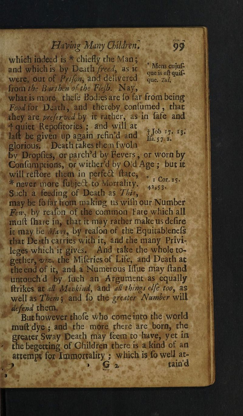which indeed is * chiefly the Man; and which is by Death freed, as k were, out of Prifon, and delivered que. Tui from the Burrtbm of the Flefh. Nay, what is more, theft Bodies are io far from being Fetidiot Death, and thereby confumed, that they are prefrved by it rather, as in (afe and f quiet Repoficories ; and will at laft be given up again refin’d and *h glorious. Death takes them fwoln by Dropfies, or parch’d by Fevers, or worn by Confumptiods, or wither’d By Old Age ; but it will reftore them in perfect flate* ,4 * never more Fubjefifc to Mortality, Such a feeding of Death as .-This 9 may be fo far from making us with our Number Feny by reaion. of the common Fate which all mail (hare in, that it may rather make us defire it may be Many, by reafon of the Equitablenefs that De ith carries with it, and the many Privi¬ leges which if gives. And take the whole to- gethefjvizx the Miferiesof Life, and Death at the end of it, and a Numerous KTue may ftand untouchd by fuch an Argument as equally ftrikes at all Mmkind, and all things elfe too, as well as Them $ and fp the greater Number will defend them. But however thole who come into the world muftdye^ and the more there are born, the greater Sway Death may feem to have, yet in thebegetting of Children there is a kind of art attempt for Immortality ; which is fo well at- ? 1! * » G % taihd