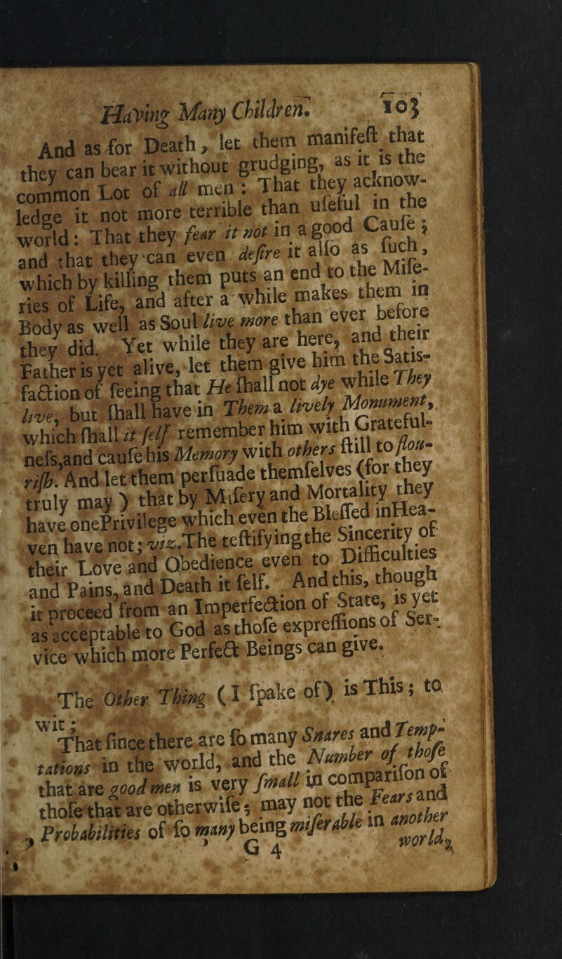 T ^ Having Many Children. ,03 And as for Death, let them mjnifcrt thev can bear it without grudging, as it is th- cJSnon Lot of all men! That they acknow¬ ledge it not more terrible than ^ world: That they fear tt not m' a ^ Cfu[h? and that they can even defire it alio as luc , which by killing them puts an end to the Mile ries of Life, and after a whde • Body as well as Soul live more tbairtverbe e they did. Yet while they are here, and their Father is yet alive, let tbem^lve SaU ? fa£tion of feeing that He_flaall not dye ™ J hve, but Ihall have in Them* which (hall it [elf remember him wi \ofl0U. nefs,and caufe his Memory'with other f uult A ri0iAnd let them perffiade themfelves Cfor they truly may ) that by Miferyand Mortality tney haveonePrivilege which even^e Bf-^d mH ^ ven have not; w^.The teftifvingt • their Live and Obedience even to Difficulties Death ittf. Mgjf-g it proceed from an Imperfedho • ’ r eer„ as acceptable to God as thofe expreffions ol Set, vice which more Perfed Beings can give. Other Thing (itpake of) is This; to Wi¥hat fince there are fo many rations to the world, and the that are good men is very fmall 10 it. an(j ' Ihofethal me otherwife, may not the ^ , Probabilities of fo man) being wferable ■ VI At
