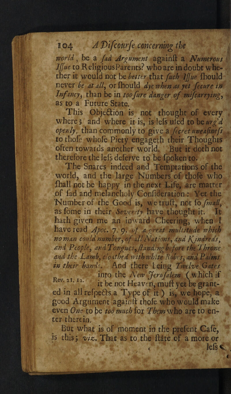 world, be a fad Argument againft a Numerous IJfue to ReligiousParents? who are in doubt whe¬ ther it would not be better that fuch IJfue Ihould never be at all, or Ihould dye when at yet fecure in Infancy > than be in toofure danger of mifcarrying, as to a Future State. This Obje&ion is not thought of every where 5 and where it is, is lefs ufed to bq urg’d openly\ than commonly to give,a fcret uneafwefs to thole whole Piety engageth their Thoughts often towards another world. But it doth not therefore the lefs deferve to befpokento. The Snares indeed and Temptations of the world, and the large Numbers of thofe who lhall not be happy in the next Life, are' matter of fad and melancholy Confideration : Yet the ‘Number of the Good is, we truft, not ibfmall, asfome in their Seventy have thought it. It hath given me an inward Cheering, when I have read Apoc. 7.9. of a^great mult it udeywhich no man could number, of all Nations, and Kjndreds, rind People, and Tongues ^/landing b fore the'Throne and the Lamb? c loathed with white Robes} and Palms in their handu And there being Twelve Gates into the New Jferufalem (which if ev. 21.12. ke not Heaven, mutt yet be grant¬ ed in all refpefts a Type of it) is, we hope5 a good Argument againtt thofe who would make even One to be too much for Them who are to en¬ ter therein. But what is of moment in the prefent Cafe, h this 5 viz. That as to the flite of a more or lefs V 1