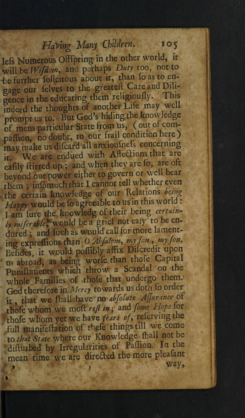 left Numerous Offspring in the other world, it will be Wifdom, and perhaps Duty too, not to -be further felicitous about it, than lo as to en¬ gage our felves to the greateft Care and Dili¬ gence in the educating them religioufly. This indeed the thoughts of another Life may well prompt us to. But God’s hiding the knowledge of mens particular State from us, ( out or com¬ panion, no doubt, to our frail condition neie) may make us difcard all anxioufnefs concei mng it We are endued with AffeCtions that are eafily ftirred up ; and when they are fo, are oft beyond our power either to govern or well bear them m7 infbmuch that I cannot tell whether even tfthe certain knowledge of our Relations being Happy would be fo agreeable to us in this world: l am fure the knowledg of their being certain- be a grief not eafy to be en¬ dured ; and fuch as would call for more lament¬ ing expreflions than 0 Abfalom,my Jon ,my fon. Befides, it would poffibty affix Difcredit upon us abroad, as being worfe than thole Capital Punifhments which throw a ScanGal on the whole Families of thofe that undergo them.? God therefore in Mercy towards us doth lo order it that we fhall have no abfolute Ajjurance of thofe whom we mottre/Hn; and fame Hope tor ^thofe whom yet we have fears of, relervmgthe full manifeftation of tbefe things till we come to that State where our Knowledge fhall mot be ^difturbed by Irregularities of Paflion. In the mean time we are directed the more pleaiant % i ' way.