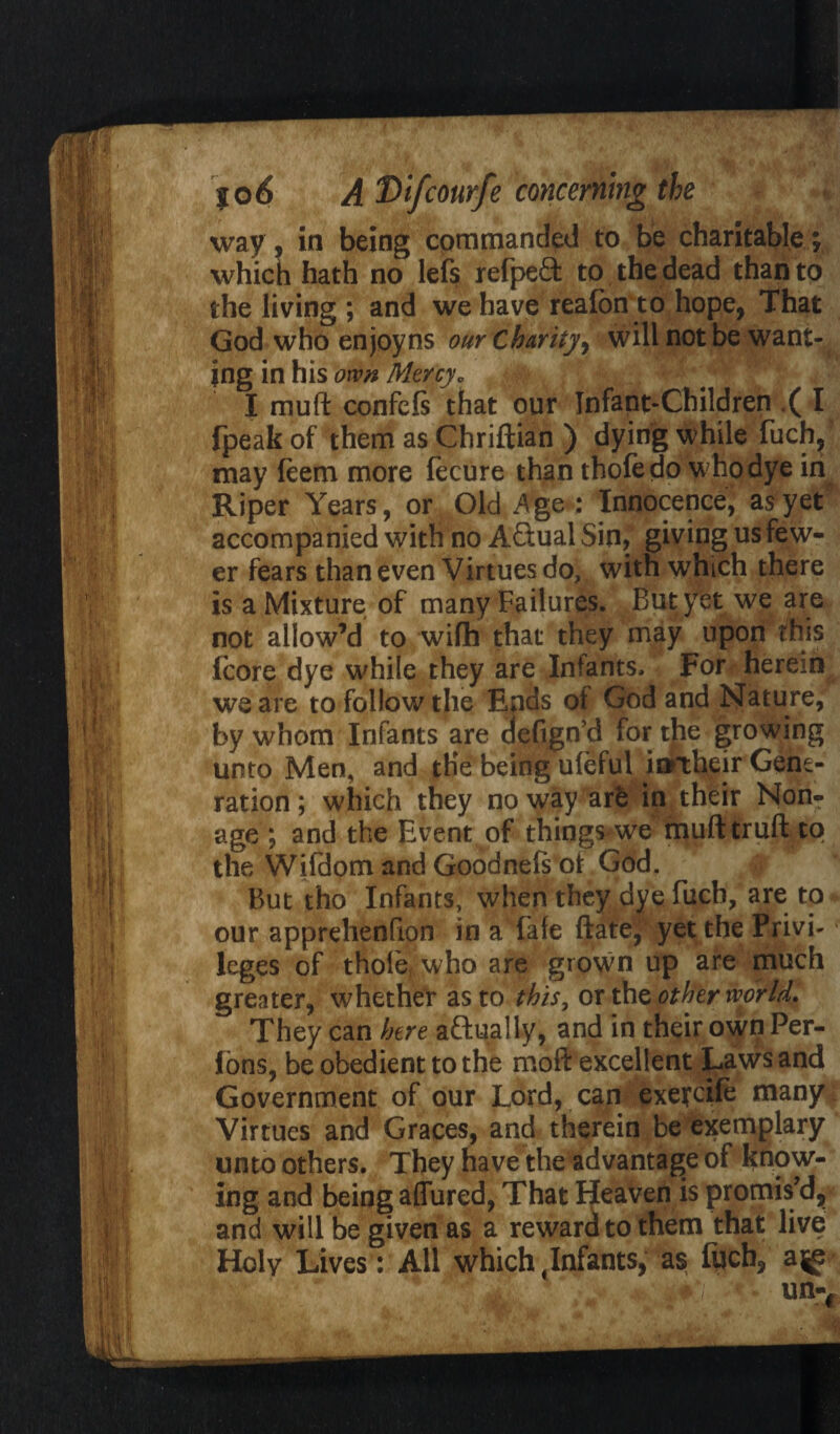way, in being commanded to be charitable; which hath no lefs refpeft to the dead than to the living ; and we have reaibn to hope, That God who enjoyns our Charity, will not be want- jng in his own Mercy„ I muft confefs that our Infant-Children ( I fpeak of them as Chriftian ) dying while fucfy may feem more fecure than thofedo who dye in Riper Years, or Old Age : Innocence, as yet accompanied with no Actual Sin, giving us few¬ er fears than even Virtues do, with which there is a Mixture of many Failures. But yet we are not allow’d to wifh that they may upon this icore dye while they are Infants. For herein we are to follow the Ends of God and Nature, by whom Infants are defign’d for the growing unto Men, and the being uleful inrtheir Gene¬ ration; which they noway are inftheir Non¬ age ; and the Event of things we mufttruft to the Wifdom and Goodnefs of God. But tho Infants, when they dye fuch, are to our apprelienfion in a fate ftaxef yet the Privi-1 leges of thole, who are grown up are much greater, whether as to this, or the other world. They can here actually, and in their own Per- fons, be obedient to the moft excellent Laws and Government of our Lord, can exefcife many Virtues and Graces, and therein be exemplary unto others. They have the advantage of know¬ ing and being aflured, That If eaven is promis’d, and will be given as a reward to them that live Holy Lives: An which Infants, as fuch,