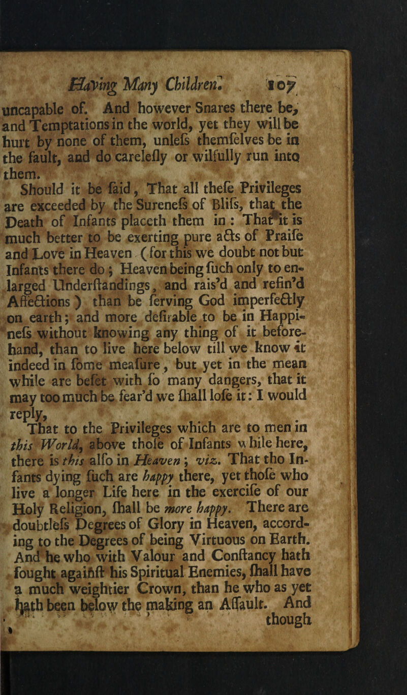 uncapable of. And however Snares there be, and Temptations in the world, yet they will be hurt by none of them, unlefs themfelves be in the fault, and do carelefly or wilfully run into them. Should it be Laid, That all thefe Privileges are exceeded by the Surenefs of Blits, that the Death of Infants placeth them in : Thanit is much better to be exerting pure afls of Praife and Love in Heaven ( for this we doubt not but Infants there do; Heaven being fuch only to en¬ larged Underfiandings, and rais’d and refin’d AfteHions ) than be lerving God imperfe&ly on earth; and more defirable to be in Happi- nefs without knowing any thing of it before¬ hand, than to live here below till we know it indeed in fome meafure, but yet in the mean while are befet with fo many dangers, that it may too much be fear’d we fhall lofe it: I would rqdx, That to the Privileges which are to men in this World, above thole of Infants while here, there is this alfo in Heaven; viz. That tho In¬ fants dying fuch are happy there, yet thole who live a longer Life here in the exercile of our Holy Religion, lhall be more happy. There are !j doubtlefs Degrees of Glory in Heaven, accord¬ ing to the Degrees of being Virtuous on Earth. And hewho with Valour and Conftancy hath fought agaifift his Spiritual Enemies, Chall have a much weightier Crown, than he who as yet hath been below the making an Alfault. And